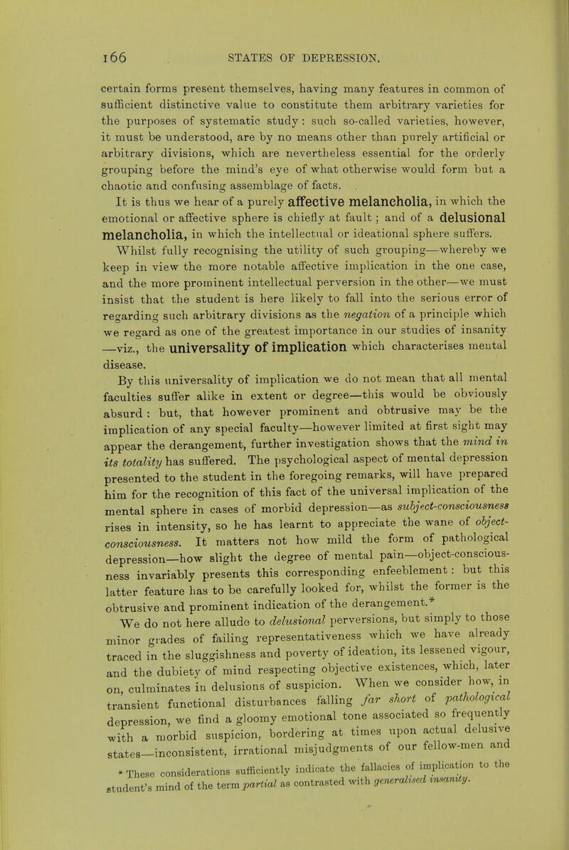 certain forms present themselves, having many features in common of sufficient distinctive value to constitute them arbitrary varieties for the purposes of systematic study : such so-called varieties, however, it must be understood, are by no means other than purely artificial or arbitrary divisions, which are nevertlieless essential for the orderly grouping before the mind's eye of what otherwise would form but a chaotic and confusing assemblage of facts. It is thus we hear of a purely affective melancholia, in which the emotional or affective sphere is chiefly at fault; and of a delusional melancholia, in which the intellectual or ideational sphere suffers. Whilst fully recognising the utility of such grouping—whereby we keep in view the more notable affective implication in the one case, and the more prominent intellectual perversion in the other—we must insist that the student is here likely to fall into the serious error of regarding such arbitrary divisions as the negation of a principle which we regard as one of the greatest importance in our studies of insanity —viz., the universality of implication which characterises mental disease. By tliis universality of implication we do not mean that all mental faculties suffer alike in extent or degree—this would be obviously absurd : but, that however prominent and obtrusive may be the implication of any special faculty—however limited at first sight may appear the derangement, further investigation shows that the mind in its totality has suffered. The psychological aspect of mental depression presented to the student in the foregoing remarks, will have prepared him for the recognition of this fact of the universal implication of the mental sphere in cases of morbid depression—as subject-consciousness rises in intensity, so he has learnt to appreciate the wane of object- consciousness. It matters not how mild the form of pathological depression—how slight the degree of mental pain—object-conscious- ness invariably presents this corresponding enfeeblement: but this latter feature has to be carefully looked for, whilst the former is the obtrusive and prominent indication of the derangement.* We do not here alludo to delusional perversions, but simply to those minor grades of failing representativeness which we have already traced in the sluggishness and poverty of ideation, its lessened vigour, and the dubiety of mind respecting objective existences, which, later on, culminates in delusions of suspicion. When we consider how, in transient functional disturbances falling far short of pathological depression, we find a gloomy emotional tone associated so frequently with a morbid suspicion, bordering at times upon actual delusive states-inconsistent, irrational misjudg.nents of our fellow-men and * These considerations sufficiently indicate the fallacies of implication to the student's mind of the term partial as contrasted with generabsed tmamty.