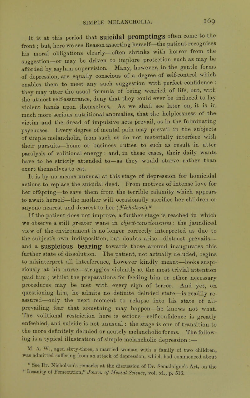 It is at this period that suicidal promptings often come to the front; but, here we see Reason asserting herself—the patient recognises his moral obligations clearly—often shrinks with horror from the suggestion—or may be driven to implore protection such as may be afforded by asylum supervision. Many, however, in the gentle forms of depression, are equally conscious of a degree of self-control which enables them to meet any such suggestion with perfect confidence : they may utter the usual formula of being wearied of life, but, with the utmost self-assurance, deny that they could ever be induced to lay violent hands upon themselves. As we shall see later on, it is in much more serious nutritional anomalies, that the helplessness of the victim and the dread of impulsive acts prevail, as in the fulminating psychoses. Every degree of mental pain may prevail in the subjects of simple melancholia, from such as do not materially interfere with their pursuits—home or business duties, to such as result in utter paralysis of volitional energy : and, in these cases, their daily wants have to be strictly attended to—as they would starve rather than exert themselves to eat. It is by no means unusual at this stage of depression for homicidal actions to replace the suicidal deed. From motives of intense love for her offspring—to save them from the terrible calamity which appears to await herself—the mother will occasionally sacrifice her children or anyone nearest and dearest to her (^Nicholson). If the patient does not improve, a further stage is reached in which we observe a still greater wane in object-consciousness: the jaundiced view of the environment is no longer correctly interpreted as due to the subject's own indisposition, but doubts arise—distrust prevails— and a SUSplcloUS bearing towards those around inaugurates this further state of dissolution. The patient, not actually deluded, begins to misinterpret all interference, however kindly meant—looks suspi- ciously at his nurse—struggles violently at the most trivial attention paid him; whilst the preparations for feeding him or other necessary procedures may be met with every sign of terror. And yet, on questioning him, he admits no definite deluded state—is readily re- assured—only the next moment to relapse into his state of all- prevailing fear that something may happen—he knows not what. The volitional restriction here is serious—self-confidence is greatly enfeebled, and suicide is not unusual : the stage is one of transition to the more definitely deluded or acutely melancholic forms. The follow- ing is a typical illustration of simple melancholic depression :— M. A. W., aged sixty-three, a married woman with a family of two children, was admitted suffering from an attack of depression, which had commenced about * See Dr. Nicholson's remarks at the discussion of Dr. Semalaigne's Art. on the-  Insanity of Persecution, Journ, oj Mental Science, vol. xl., p. 516.