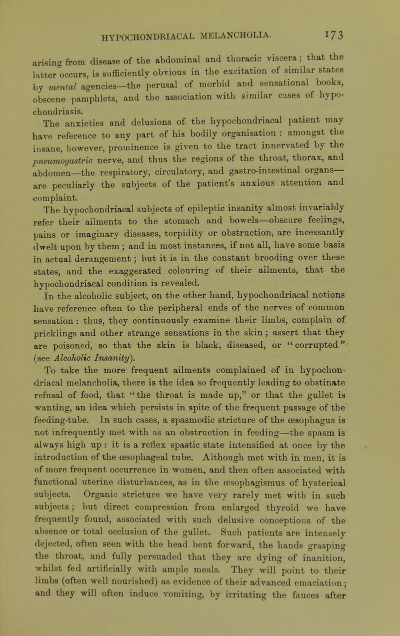 arising, g from disease of the abdominal and thoracic viscera; that the latter''occurs, is sufficiently obvious in the excitation of similar states by mental agencies—the perusal of morbid and sensational books, obscene pamphlets, and the association with similar cases of hypo- chondriasis. The anxieties and delusions of the hypochondriacal patient may have reference to any part of his bodily organisation : amongst the insane, however, prominence is given to the tract innervated by the pneumogastric nerve, and thus the regions of the throat, thorax, and abdomen—the respiratory, circulatory, and gastro-intestinal organs— are peculiarly the subjects of the patient's anxious attention and complaint. The hypochondriacal subjects of epileptic insanity almost invariably refer their ailments to the stomach and bowels—obscure feelings, pains or imaginary diseases, torpidity or obstruction, are incessantly dwelt upon by them ; and in most instances, if not all, have some basis in actual derangement but it is in the constant brooding over these states, and the exaggerated colouring of their ailments, that the hypochondriacal condition is revealed. In the alcoholic subject, on the other hand, hypochondriacal notions have reference often to the peripheral ends of the nerves of common sensation: thus, they continuously examine their limbs, complain of pricklings and other strange sensations in the skin; assert that they are poisoned, so that the skin is black, diseased, or ''corrupted' (see Alcoholic Insanity). To take the more frequent ailments complained of in hypochon- driacal melancholia, there is the idea so frequently leading to obstinate refusal of food, that the throat is made up, or that the gullet is wanting, an idea which persists in spite of the frequent passage of the feeding-tube. In such spasmodic stricture of the oesophagus is not infrequently met with as an obstruction in feeding—^the spasm is always high up : it is a reflex spastic state intensified at once by the introduction of the oesophageal tube. Although met with in men, it is of more frequent occurrence in women, and then often associated with functional uterine disturbances, as in the cesophagismus of hysterical subjects. Organic stricture we have very rarely met with in such subjects; but direct compression from enlarged thyroid we have frequently found, associated with such delusive conceptions of the absence or total occlusion of the gullet. Such patients are intensely dejected, often seen with the head bent forward, the hands grasping the throat, and fully persuaded that they are dying of inanition, whilst fed artificially with ample meals. They will point to their limbs (often well nourished) as evidence of their advanced emaciation; and they will often induce vomiting, by irritating the fauces after