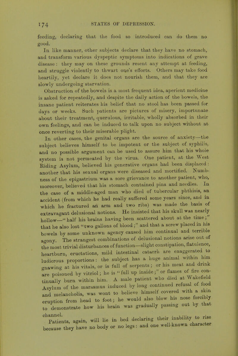 feeding, declaring that the food so introduced can do them no good. In like manner, other subjects declare that they have no stomachy and transform various dyspeptic symptoms into indications of grave disease : they may on these grounds resent any attempt at feeding, and struggle violently to thwart one's efforts. Others may take food heartily, yet declare it does not nourish them, and that they are slowly undergoing starvation. Obstruction of the bowels is a most frequent idea, aperient medicine is asked for repeatedly, and despite the daily action of the bowels, the insane patient reiterates his belief that no stool has been passed for days or weeks. Such patients are pictures of misery, importunate about their treatment, querulous, irritable, wholly absorbed in their own feelings, and can be induced to talk upon no subject without at once reverting to their miserable plight. In other cases, the genital organs are the source of anxiety—the subject believes himself to be impotent or the subject of syphilis, and no possible argument can be used to assure him that his whole system is not permeated by the virus. One patient, at the West Riding Asylum, believed his generative organs had been displaced: another that his sexual organs were diseased and mortified. Numb- ness of the epigastrium was a sore grievance to another patient, who, moreover, believed that his stomach contained pins and needles. In the case of a middle-aged man who died of tubercular phthisis, an accident (from which he had really suff^ered some years since, and in which he fractured an arm and two ribs) was made the basis of extravagant delusional notions. He insisted that his skull was nearly liollow— half his brains having been scattered about at the time; that he also lost two gallons of blood ; and that a screw placed in his bowels by some unknown agency caused him continual and terrible aaony. The strangest combinations of delusional notions arise out of the most trivial disturbances of function—slight constipation, flatulence, heartburn, eructations, mild intestinal catarrh are exaggerated to ludicrous proportions: the subject has a huge animal withm him cnawina at his vitals, or is full of serpents ; or his meat and drink are poisoned by vitriol; he is  full up insideor flames of fire con- tinually burn within him. A male patient who died at Wakefield Asylum of the marasmus induced by long continued refusal of food and melancholia, was wont to believe himself covered with a skin eruption from head to foot; he would also blow his nose forcibly to demonstrate how his brain was gradually passing out by that '^PaUents, again, will lie in bed declaring their inability to rise because th;y have no body or no legs : and one well-known character