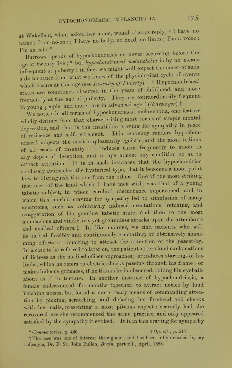 at Wakefield, >vhen asked ber name, would always reply, - I have no- name ; I am no-one ; I have no body, no head, no limbs ; I m a voice ; I'm an echo. . c ^ ^-i,^ Burrows speaks of hypochondriasis as never occurring before the ace of twenty-five ; * but hypochondriacal melanchoha is by no rneans infrequent at puberty : in fact, we might well expect the onset of such a disturbance from what we know of the physiological cycle of events which occurs at this age (see Insanity of Puberty).  Hypochondriacal states are sometimes observed in the years of childhood, and more frequently at the age of puberty. They are extraordinarily frequent in young people, and more rare in advanced age {Griesinger).^ We notice in all forms of hypochondriacal melancholia, one feature wholly distinct from that characterising most forms of simple mental depression, and that is the insatiable craving for sympathy in place of reticence and self-retirement. This tendency renders hypochon- driacal subjects the most unpleasantly egoistic, and the most tedious of all cases of insanity: it induces them frequently to stoop to. any depth of deception, and to ape almost any condition so as to attract attention. It is in such instances that the hypochondriac so closely approaches the hysterical type, that it becomes a moot point how to distinguish the one from the other. One of the most striking instances of the kind which I have met with, was that of a young tabetic subject, in whom cerebral disturbance supervened, and in whom this morbid craving for sympathy led to simulation of many symptoms, such as voluntarily induced eructations, retching, and exaggeration of his genuine tabetic state, £Lnd then to the most mendacious and vindictive, yet groundless attacks upon the attendants- and medical officers, t In like manner, we find patients who will lie in bed, forcibly and continuously eructating, or obtrusively sham- ming efi'orts at vomiting to attract the attention of the passer-by. In a case to be referred to later on, the patient utters loud exclamations of distress as the medical officer approaches; or induces startings of his- limbs, which he refers to electric shocks passing through his frame; or makes hideous grimaces, if he thinks he is observed, rolling his eyeballs about as if in torture. In another instance of hypochondriasis, a female endeavoured, for months together, to attract notice by loud belching noises, but found a more ready means of commanding atten- tion by picking, scratching, and defacing her forehead and cheeks with her nails, presenting a most piteous aspect : scarcely had she recovered ere she recommenced the same practice, and only appeared satisfied by the sympathy it evoked. It is in this craving for sympathy * Commentaries, p. 466. \ Op. cit., p. 217. X The case was one of interest throughout, and has been fully detailed by my colleague, Dr. F. St. John Bullen, Brain, part xli., April, 1888.