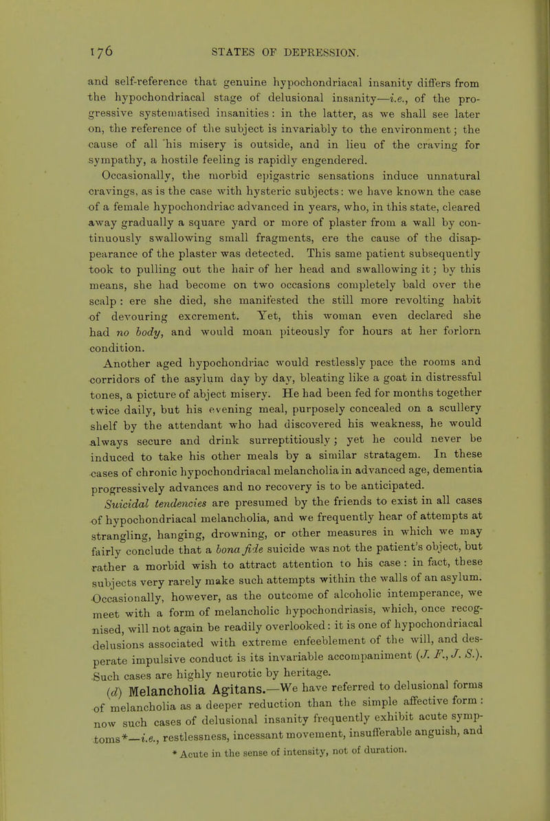 and self-reference that genuine hypochondriacal insanity differs from the hypochondriacal stage of delusional insanity—i.e., of the pro- gressive systeniatised insanities : in the latter, as we shall see later on, the reference of the subject is invariably to the environment; the cause of all 'his misery is outside, and in lieu of the craving for sympathy, a hostile feeling is rapidly engendered. Occasionally, the morbid epigastric sensations induce unnatural cravings, as is the case with hysteric subjects: we have known the case of a female hypochondriac advanced in years, who, in this state, cleared away gradually a square yard or more of plaster from a wall by con- tinuously swallowing small fragments, ere the cause of the disap- pearance of the plaster was detected. This same patient subsequently took to pulling out the hair of her head and swallowing it; by this means, she had become on two occasions completely bald over the scalp : ere she died, she manifested the still more revolting habit of devouring excrement. Yet, this woman even declared she had no body, and would moan piteously for hours at her forlorn condition. Another aged hypochondriac would restlessly pace the rooms and corridors of the asylum day by day, bleating like a goat in distressful tones, a picture of abject misery. He had been fed for months together twice daily, but his evening meal, purposely concealed on a scullery shelf by the attendant who had discovered his weakness, he would always secure and drink surreptitiously; yet he could never be induced to take his other meals by a similar stratagem. In these cases of chronic hypochondriacal melancholia in advanced age, dementia progressively advances and no recovery is to be anticipated. Suicidal tendencies are presumed by the friends to exist in all cases of hypochondriacal melancholia, and we frequently hear of attempts at strangling, hanging, drowning, or other measures in which we may fairly conclude that a bona fide suicide was not the patient's object, but rather a morbid wish to attract attention to his case: in fact, these subjects very rarely make such attempts within the walls of an asylum. Occasionally, however, as the outcome of alcoholic intemperance, we meet with a form of melancholic hypochondriasis, which, once recog- nised, will not again be readily overlooked: it is one of hypochondriacal delusions associated with extreme enfeeblement of the will, and des- perate impulsive conduct is its invariable accompaniment {J. F., J. S.). ■Such cases are highly neurotic by heritage. (d) Melancholia Agitans.—We have referred to delusional forms of melancholia as a deeper reduction than the simple affective form: now such cases of delusional insanity frequently exhibit acute symp- toms*—i.e., restlessness, incessant movement, insufferable anguish, and ♦ Acute in the sense of intensity, not of duration.