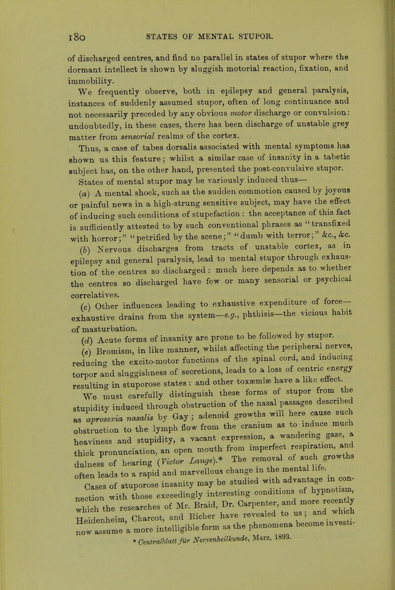 l8o STATES OF MENTAL STUPOR. of discharged centres, and find no parallel in states of stupor where the dormant intellect is shown by sluggish motorial reaction, fixation, and immobility. We frequently observe, both in epilepsy and general paralysis, instances of suddenly assumed stupor, often of long continuance and not necessarily preceded by any obvious motor discharge or convulsion: undoubtedly, in these cases, there has been discharge of unstable grey matter from sensorial realms of the cortex. Thus, a case of tabes dorsalis associated with mental symptoms has shown us this feature; whilst a similar case of insanity in a tabetic subject has, on the other hand, pres^ented the post-convulsive stupor. States of mental stupor may be variously induced thus— (a) A mental shock, such as the sudden commotion caused by joyous or painful news in a high-strung sensitive subject, may have the effect of inducing such conditions of stupefaction : the acceptance of this fact is sufficiently attested to by such conventional phrases as transfixed with horror; petrified by the scene; dumb with terror; &c., &c. (h) Nervous discharges from tracts of unstable cortex, as in epilepsy and general paralysis, lead to mental stupor through exhaus- tion of the centres so discharged : much here depends as to whether the centres so discharged have few or many sensorial or psychical correlatives. (c) Other influences leading to exhaustive expenditure of force- exhaustive drains from the system-6.^., phthisis-the vicious habit of masturbation. (c^) Acute forms of insanity are prone to be followed by stupor. (e) Bromism, in like manner, whilst afi-ecting the peripheral nerves, reducin- the excito-motor functions of the spinal cord, and inducing torpor and sluggishness of secretions, leads to a loss of ceiitric energy resulting in stuporose states : and other tox^mise have a like effect We must carefully distinguish these forms of stupor from the stupidity induced through obstruction of the nasal passages described as aprose.ia r^asalis by Gay ; adenoid growths will here cause such obstruction to the lymph flow from the cranium as to induce much heaviness and stupidity, a vacant expression, a wandering gaze a thick pronunciation, an open mouth from imperfect respiration, and dulnes! of hearing iYictor Lange).^ The removal of such growths often leads to a rapid and marvellous change in the menta hfe. ^ Cases of stuporose insanity may be studied with advantage m con- nect n with those exceedingly interesting conditions of hypnotism whth the researches of Mr. Braid, Dr. Carpenter, and more recen ly He^Tenheim Charcot, and Richer have revealed to us; and whi h fow asstr a more intelligible form as the phenomena become investi-