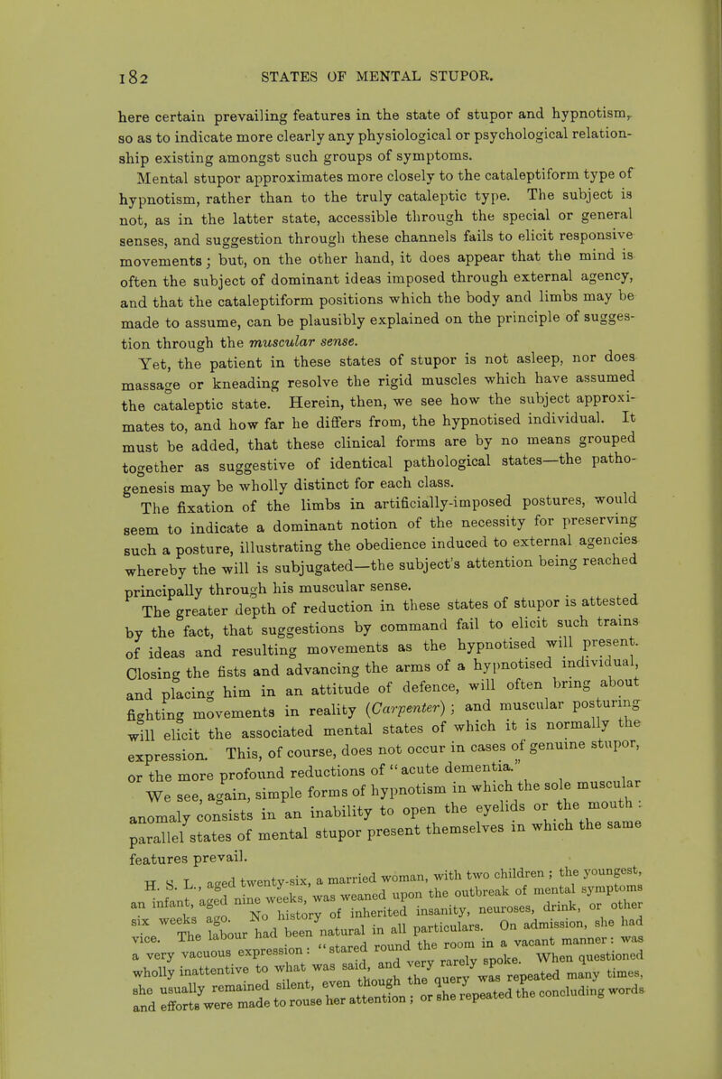 here certain prevailing features in the state of stupor and hypnotism^ so as to indicate more clearly any physiological or psychological relation- ship existing amongst such groups of symptoms. Mental stupor approximates more closely to the cataleptiform type of hypnotism, rather than to the truly cataleptic type. The subject is not, as in the latter state, accessible through the special or general senses, and suggestion through these channels fails to elicit responsive movements; but, on the other hand, it does appear that the mind is often the subject of dominant ideas imposed through external agency, and that the cataleptiform positions which the body and limbs may be made to assume, can be plausibly explained on the principle of sugges- tion through the muscular sense. Yet, the patient in these states of stupor is not asleep, nor does massage or kneading resolve the rigid muscles which have assumed the cataleptic state. Herein, then, we see how the subject approxi- mates to, and how far he differs from, the hypnotised individual. It must be added, that these clinical forms are by no means grouped together as suggestive of identical pathological states—the patho- genesis may be wholly distinct for each class. The fixation of the limbs in artificially-imposed postures, would seem to indicate a dominant notion of the necessity for preserving such a posture, illustrating the obedience induced to external agencies whereby the will is subjugated-the subject's attention being reached principally through his muscular sense. The greater depth of reduction in these states of stupor is attested by the fact, that suggestions by command fail to elicit such trams of ideas and resulting movements as the hypnotised ydl present. Closing the fists and advancing the arms of a hypnotised individual and placing him in an attitude of defence, will often bring about fighting movements in reality {Carpenter) ; and muscular posturing will eUcit the associated mental states of which it is normally the expression. This, of course, does not occur in cases of genuine stupor, or the more profound reductions of  acute dementia. We see, again, simple forms of hypnotism in which the sole muscular anomaly onsist; in an inability to open the eyelids or the -outh . ;allel states of mental stupor present themselves in which the same features prevail. TT S L aged twenty-six, a married woman, with two children ; the youngest, an^nfantkgef nte wLks/was weaned upon the outbreak of mental symptom 1« Lo No history of inherited insanity, neuroses, drink, or other The Ibour had been'natural in all particulars. On admission, she had vice. The labour naa ue ^ound the room in a vacant manner: was a very vacuous expression: stared round ^ne ^o questioned wholly inattentive to what was said and -/ J-^^^^^^^^^ ,i„es.