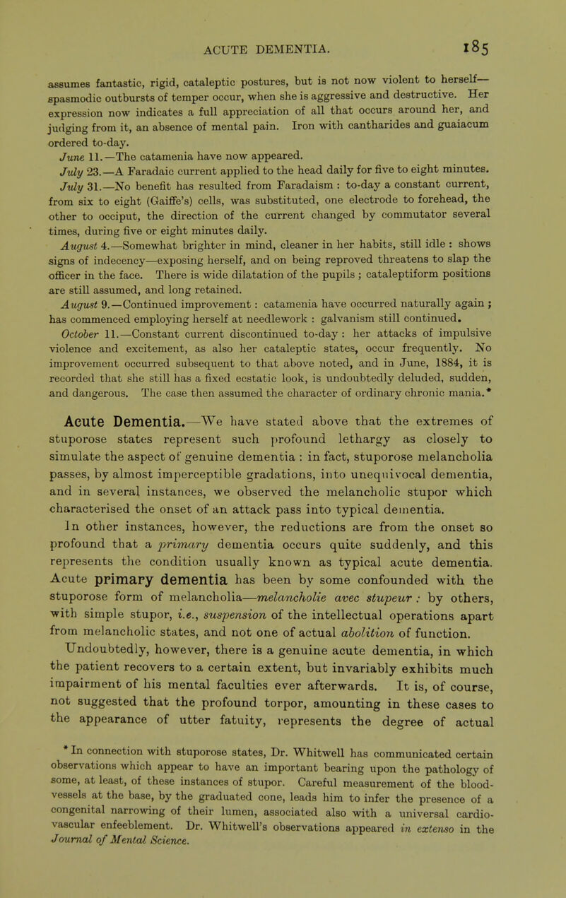 assumes fantastic, rigid, cataleptic postures, but is not now violent to herself— spasmodic outbursts of temper occur, when she is aggressive and destructive. Her expression now indicates a full appreciation of all that occurs around her, and judging from it, an absence of mental pain. Iron with cantharides and guaiacum ordered to-day. June 11.—The catamenia have now appeared. July 23.—A Faradaic current applied to the head daily for five to eight minutes. July 31.—No benefit has resulted from Faradaism : to-day a constant current, from six to eight (Gaiffe's) cells, was substituted, one electrode to forehead, the other to occiput, the direction of the current changed by commutator several times, during five or eight minutes daily. August 4.—Somewhat brighter in mind, cleaner in her habits, still idle : shows signs of indecency—exposing herself, and on being reproved threatens to slap the ofl&cer in the face. There is wide dilatation of the pupils ; cataleptiform positions are still assumed, and long retained. August 9.—Continued improvement: catamenia have occurred naturally again ; has commenced employing herself at needlework : galvanism still continued, October 11.—Constant current discontinued to-day : her attacks of impulsive violence and excitement, as also her cataleptic states, occur frequently. No improvement occurred subsequent to that above noted, and in June, 1884, it is recorded that she still has a fixed ecstatic look, is undoubtedly deluded, sudden, and dangerous. The case then assumed the character of ordinary chronic mania. * Acute Dementia.—We have stated above that the extremes of stuporose states represent such profound lethargy as closely to simulate the aspect of genuine dementia : in fact, stuporose melancholia passes, by almost imperceptible gradations, into unequivocal dementia, and in several instances, we observed the melancholic stupor which characterised the onset of an attack pass into typical dementia. In other instances, however, the reductions are from the onset so profound that a primary dementia occurs quite suddenly, and this represents the condition usually known as typical acute dementia. Acute primapy dementia has been by some confounded with the stuporose form of melancholia—melancholie avec stupeur : by others, with simple stupor, i.e., suspension of the intellectual operations apart from melancholic states, and not one of actual abolition of function. Undoubtedly, however, there is a genuine acute dementia, in which the patient recovers to a certain extent, but invariably exhibits much impairment of his mental faculties ever afterwards. It is, of course, not suggested that the profound torpor, amounting in these cases to the appearance of utter fatuity, lepresents the degree of actual * In connection with stuporose states, Dr. Whitwell has communicated certain observations which appear to have an important bearing upon the pathology of some, at least, of these instances of stupor. Careful measurement of the blood- vessels at the base, by the graduated cone, leads him to infer the presence of a congenital narrowing of their lumen, associated also with a universal cardio- vascular enfeeblement. Dr. Whitwell's observations appeared in extenso in the Journal of Mental Science.