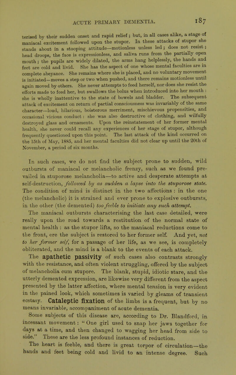 terised by their sudden onset and rapid relief; but, in all cases alike, a stage of maniacal excitement followed upon the stupor. In these attacks of stupor she stands about in a stooping attitude—motionless unless led ; does not resist; head droops, the face is expressionless, and saliva runs from the partially open mouth ; the pupils are widely dilated, the arms hang helplessly, the hands and feet are cold and livid. She has the aspect of one whose mental faculties are in complete abeyance. She remains where she is placed, and no voluntary movement is initiated—moves a step or two when pushed, and there remains motionless until again moved by others. She never attempts to feed herself, nor does she resist the efforts made to feed her, but swallows the bolus when introduced into her mouth : she is wholly inattentive to the state of bowels and bladder. The subsequent attack of excitement on return of partial consciousness was invariably of the same character—loud, hilarious, boisterous merriment, mischievous propensities, and occasional vicious conduct: she was also destructive of clothing, and wilfully destroyed glass and ornaments. Upon the reinstatement of her former mental health, she never could recall any experiences of her stage of stupor, although frequently questioned upon this point. The last attack of the kind occurred on the 15th of May, 1885, and her mental faculties did not clear up until the 20th of November, a period of six months. In such cases, we do not find the subject prone to sudden, wild outbursts of maniacal or melancholic frenzy, such as we found pre- vailed in stuporose melancholia—to active and desperate attempts at self-destruction, followed hy as sudden a lapse into tJie stuporose state. The condition of mind is distinct in the two affections : in the one (the melancholic) it is strained and ever prone to explosive outbursts^ in the other (the demented) too feeble to initiate any such attempt. The maniacal outbursts characterising the last case detailed, were really upon the road towards a restitution of the normal state of mental health : as the stupor lifts, so the maniacal reductions come to the front, ere the subject is restored to her former self. And yet, not to her former self, for a passage of her life, as we see, is completely obliterated, and the mind is a blank to the events of each attack. The apathetic passivity of such cases also contrasts strongly with the resistance, and often violent struggling, offered by the subject of melancholia cum stupore. The blank, stupid, idiotic stare, and the utterly demented expression, are likewise very different from the aspect presented by the latter affection, where mental tension is very evident in the pained look, which sometimes is varied by gleams of transient ecstasy. Cataleptic fixation of the limbs is a frequent, but by no means invariable, accompaniment of acute dementia. Some subjects of this disease are, according to Dr. Blandford, in incessant movement:  One girl used to snap her jaws together for days at a time, and then changed to wagging her head from side to side. These are the less profound instances of reduction. The heart is feeble, and there is great torpor of circulation—the hands and feet being cold and livid to an intense desree. Such