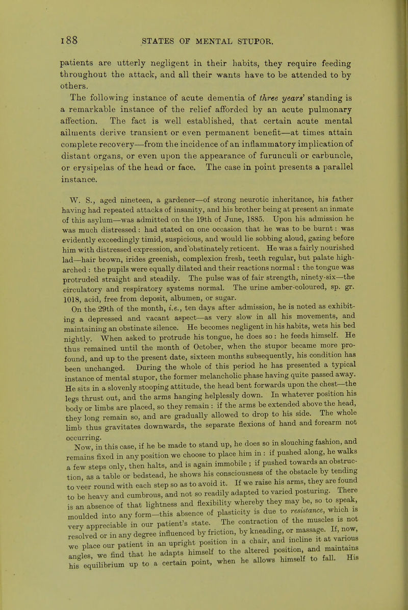patients are utterly negligent in their habits, they require feeding throughout the attack, and all their wants have to be attended to by others. The following instance of acute dementia of three years' standing is a remarkable instance of the relief afforded by an acute pulmonary affection. The fact is well established, that certain acute mental ailments derive transient or even permanent benefit—at times attain complete recovery—from the incidence of an inflammatory implication of distant organs, or even upon the appearance of furunculi or carbuncle, or erysipelas of the head or face. The case in point presents a parallel instance. W. S., aged nineteen, a gardener—of strong neurotic inheritance, his father having had repeated attacks of insanity, and his brother being at present an inmate of this asykim—was admitted on the 19th of June, 1885. Upon his admission he was much distressed: had stated on one occasion that he was to be burnt: was evidently exceedingly timid, suspicious, and would lie sobbing aloud, gazing before him with distressed expression, and obstinately reticent. He was a fairly nourished lad—hair brown, irides greenish, complexion fresh, teeth regular, but palate high- arched : the pupils were equally dilated and their reactions normal: the tongue was protruded straight and steadily. The pulse was of fair strength, ninety-six—the circulatory and respiratory systems normal. The urine amber-coloured, sp. gr. 1018, acid, free from deposit, albumen, or sugar. On the 29th of the month, i.e., ten days after admission, he is noted as exhibit- ing a depressed and vacant aspect—as very slow in all his movements, and maintainuig an obstinate silence. He becomes negUgent in his habits, wets his bed nightly. When asked to protrude his tongue, he does so : he feeds himself. He thus remained until the month of October, when the stupor became more pro- found, and up to the present date, sixteen months subsequently, his condition has been unchanged. During the whole of this period he has presented a typical instance of mental stupor, the former melancholic phase having quite passed away. He sits in a slovenly stooping attitude, the head bent forwards upon the chest-the legs thrust out, and the arms hanging helplessly down. In whatever position his body or limbs are placed, so they remain : if the arms be extended above the head, they long remain so, and are gradually allowed to drop to his side The whole limb thus gravitates downwards, the separate flexions of hand and forearm not °'Nowfn this case, if he be made to stand up, he does so in slouching fashion, a,nd remains fixed in any position we choose to place him in : if pushed along, he walks a few steps only, then halts, and is again immobile ; if pushed towards an obstruc- tion as a table or bedstead, he shows his consciousness of the obstacle by tending to v;er round with each step so as to avoid it. If we raise his arms, they are found to be heavy and cumbrous, and not so readily adapted to varied posturing. There is an absence of that Hghtness and flexibibty whereby they may be, so to speak moulded into any form-this absence of plasticity is due to .e....ance which is very appreciable in our patient's state. The contraction of the -uscles is not lesolved or in any degree influenced by friction, by kneading or massage. If, now wTSlce our patient in an upright position in a chair, and incline it at variou Ingles we find that he adapts himself to the altered position and maintain ;f quibbrium up to a certain point, when he allows himself to fall. His
