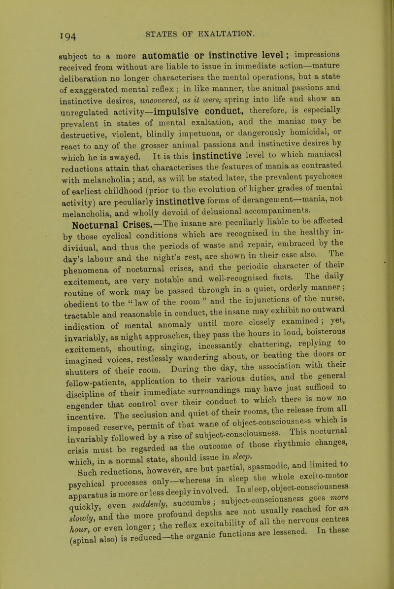 subject to a more automatic OP instinctive level; impressions received from without are liable to issue in immediate action—mature deliberation no longer characterises the mental operations, but a state of exaggerated mental reflex ; in like manner, the animal passions and instinctive desires, uncovered, as it were^ spring into life and show an unregulated activity—impulsive COnduCt, therefore, is especially prevalent in states of mental exaltation, and the maniac may be destructive, violent, blindly impetuous, or dangerously homicidal, or react to any of the grosser animal passions and instinctive desires by which he is swayed. It is this instinctive level to which maniacal reductions attain that characterises the features of mania as contrasted with melancholia; and, as will be stated later, the prevalent psychoses of earliest childhood (prior to the evolution of higher grades of mental activity) are peculiarly instinctive forms of derangement—mania, not melancholia, and wholly devoid of delusional accompaniments. Nocturnal Crises.—The insane are peculiarly liable to be affected by those cyclical conditions which are recognised in the healthy in- dividual, and thus the periods of waste and repair, embraced by the day's labour and the night's rest, are shown in their case also. The phenomena of nocturnal crises, and the periodic character of their excitement, are very notable and well-recognised facts. The daily routine of work may be passed through in a quiet, orderly manner; obedient to the  law of the room  and the injunctions of the nurse tractable and reasonable in conduct, the insane may exhibit no outward indication of mental anomaly until more closely examined ■ yet, invariably, as night approaches, they pass the hours in loud, boisterous excitement, shouting, singing, incessantly chattering, replying to imagined voices, restlessly wandering about, or beating the doors or shutters of their room. During the day, the association with their ellow-patients, application to their various duties, -d the general discipline of their immediate surroundings may have just sufficed to tg nder that control over their conduct to which there is now no centive. The seclusion and quiet of their rooms, the release from a^^ Csed reserve, permit of that wane of obiect-consciousne^^^^^^^^^^^^ invariably followed by a rise of subject-consciousness This nocturnal is must be regarded as the outcome of those rhythmic changes, which in a normal state, should issue in sleep. SucL reductions, however, are but partial, spasmodic and limited to rltal Processes only-whereas in sleep the whole exci o-motor Zr tus i's more o less deeply involved. In si eep, object-consciousness oXkly even suddenly, succumbs ; subject-consciousness goes ^ore quickly, eve /^^found depths are not usually reached for an ;l?;rten o^^^^^^^^^ theTeflex excitability of all the nervous centres (rpTn^faM^^^^^^^ organic functions are lessened. In these