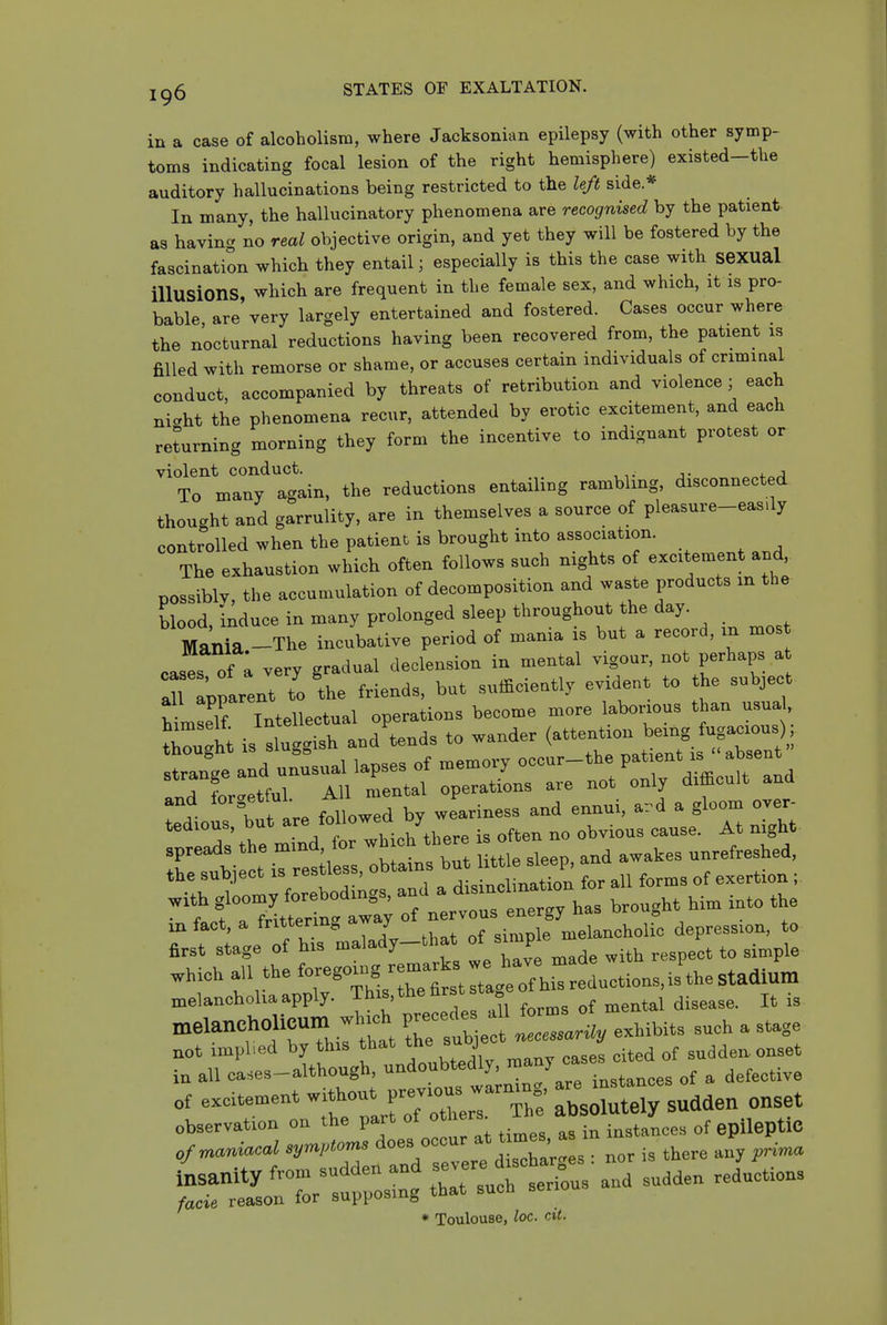 in a case of alcoholism, where Jacksonian epilepsy (with other symp- toms indicating focal lesion of the right hemisphere) existed-the auditory hallucinations being restricted to the left side* In many, the hallucinatory phenomena are recognised by the patient, as having no real objective origin, and yet they will be fostered by the fascination which they entail; especially is this the case with seXUal illusions which are frequent in the female sex, and which, it is pro- bable are'very largely entertained and fostered. Cases occur where the nocturnal reductions having been recovered from, the patient is filled with remorse or shame, or accuses certain individuals of criminal conduct, accompanied by threats of retribution and violence ■ each niaht the phenomena recur, attended by erotic excitement, and each returning morning they form the incentive to indignant protest or violent conduct. , „„i.„j To many again, the reductions entailing ramblmg, disconnected thou.ht and garrulity, are in themselves a source of pleasure-eas.ly controlled when the patient is brought into association. The exhaustion which often follows such nights of excitement and, possibly, the accumulation of decomposition and waste products in the blood, induce in many prolonged sleep throughout the day. Mania -The incubative period of mania is but a record, m most cases Tl very gradual declension in mental vigour, not perhaps a Tlparent to the friends, but sufficiently evident to the subject hlsTTntellectual operations become more laborious than usua, St i-luggish and'tends to wander riTrrirti'Terf rprsrrt: tr^cu. and with gloomy forebodings, J'J^'^^^^^^^ t,„„ght him into the in fact, a frittering away of ne vous cue gy^^^ ^^^^^ ^^ ^^^^^^ ^ first stage of his malady-that °f ^'P' ^ ^ t„ 3i„pie .hicb all the f-«7^y:-^::;;:;,::ictions,is'^ melancholia apply. Thi^.th^ ^'^ = ^ t^l ji^^^.e. It is nxelaneholieum which precede l form ^^^.^.^^ ^^^^ ^ ^^^^^ not implied by this that the suoje sudden onset in all ca.es-although, undoubtedly, ''■'y;;;^J „f ^ affective of excitement wit>>out previous warning - „„,et observation on the part of others in J epileptic of maniacal '^^.^^^^^XrH : nor is there any ^i,na insanity from sudden and severe dis ^^^^^^ ^^^^^^^^^ facie reason for supposing that such serio * Toulouse, loc. cit.