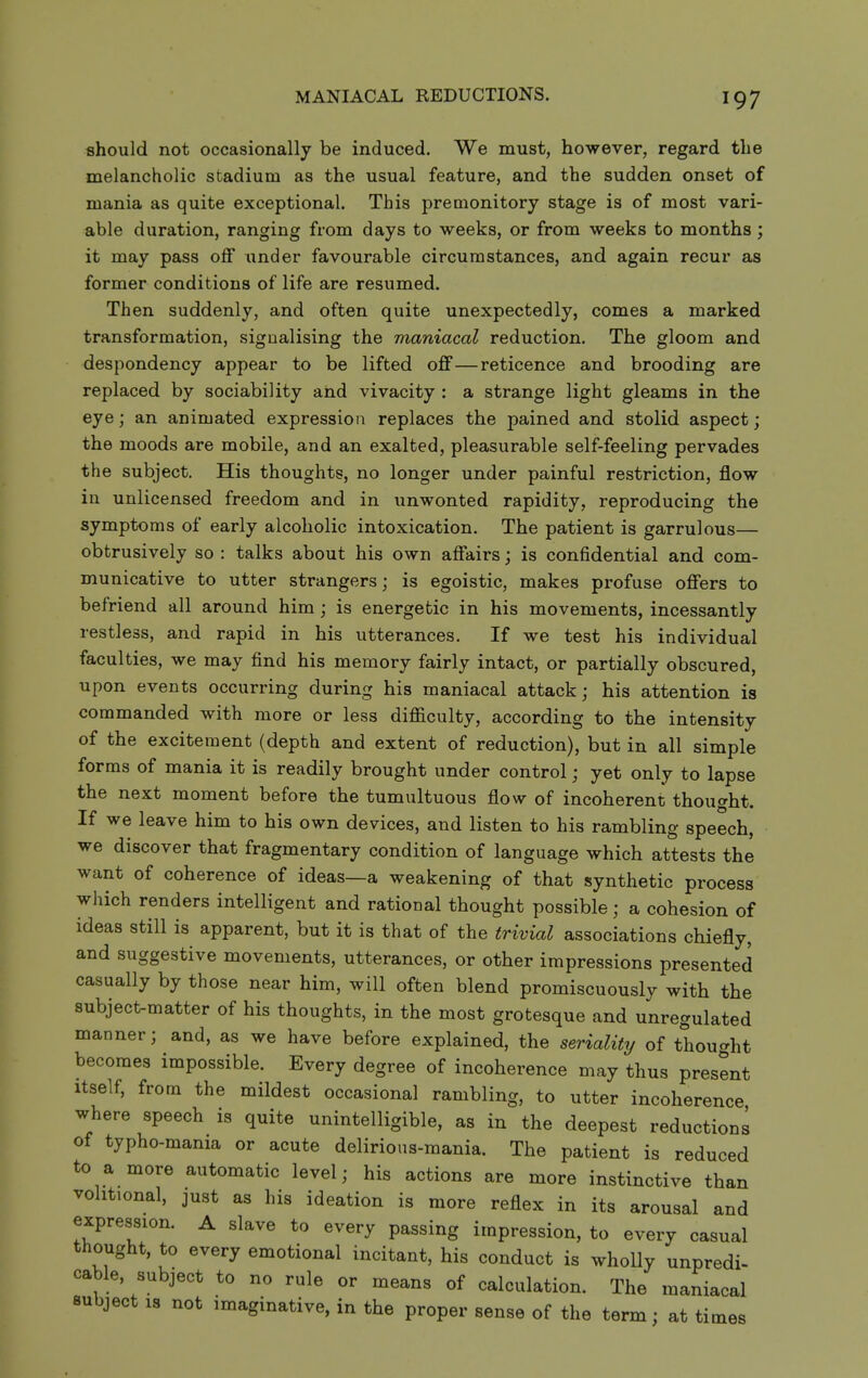 should not occasionally be induced. We must, however, regard the melancholic stadium as the usual feature, and the sudden onset of mania as quite exceptional. This premonitory stage is of most vari- able duration, ranging from days to weeks, or from weeks to months; it may pass off under favourable circumstances, and again recur as former conditions of life are resumed. Then suddenly, and often quite unexpectedly, comes a marked transformation, signalising the maniacal reduction. The gloom and despondency appear to be lifted off—reticence and brooding are replaced by sociability and vivacity : a strange light gleams in the eye; an animated expression replaces the pained and stolid aspect; the moods are mobile, and an exalted, pleasurable self-feeling pervades the subject. His thoughts, no longer under painful restriction, flow in unlicensed freedom and in unwonted rapidity, reproducing the symptoms of early alcoholic intoxication. The patient is garrulous— obtrusively so : talks about his own affairs; is confidential and com- municative to utter strangers; is egoistic, makes profuse offers to befriend all around him ; is energetic in his movements, incessantly restless, and rapid in his utterances. If we test his individual faculties, we may find his memory fairly intact, or partially obscured, upon events occurring during his maniacal attack; his attention is commanded with more or less diflaculty, according to the intensity of the excitement (depth and extent of reduction), but in all simple forms of mania it is readily brought under control; yet only to lapse the next moment before the tumultuous flow of incoherent thought. If we leave him to his own devices, and listen to his rambling speech, we discover that fragmentary condition of language which attests the want of coherence of ideas—a weakening of that synthetic process which renders intelligent and rational thought possible; a cohesion of ideas still is apparent, but it is that of the trivial associations chiefly, and suggestive movements, utterances, or other impressions presented casually by those near him, will often blend promiscuously with the subject-matter of his thoughts, in the most grotesque and unregulated manner; and, as we have before explained, the seriality of thought becomes impossible. Every degree of incoherence may thus present Itself, from the mildest occasional rambling, to utter incoherence where speech is quite unintelligible, as in the deepest reductions of typho-mania or acute delirious-mania. The patient is reduced to a more automatic level; his actions are more instinctive than volitional, just as his ideation is more reflex in its arousal and expression. A slave to every passing impression, to every casual thought, to every emotional incitant, his conduct is wholly unpredi- cable, subject to no rule or means of calculation. The maniacal Bubject IS not imaginative, in the proper sense of the term; at tii imes