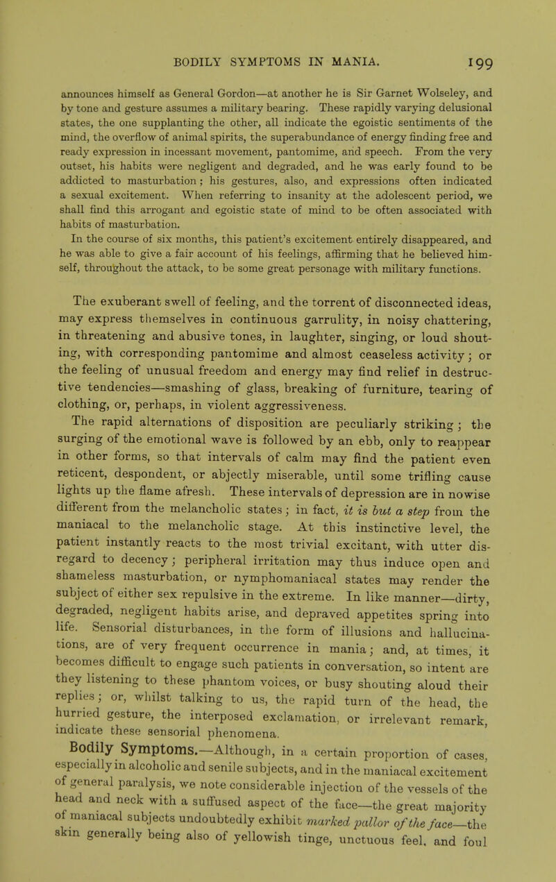 announces himself as General Gordon—at another he is Sir Garnet Wolseley, and by tone and gesture assumes a military bearing. These rapidly varying delusional states, the one supplanting the other, all indicate the egoistic sentiments of the mind, the overflow of animal spirits, the superabundance of energy finding free and ready expression in incessant movement, pantomime, and speech. From the very outset, his habits were negligent and degraded, and he was early found to be addicted to masturbation; his gestures, also, and expressions often indicated a sexual excitement. When referring to insanity at the adolescent period, we shall find this arrogant and egoistic state of mind to be often associated with habits of masturbation. In the course of six months, this patient's excitement entirely disappeared, and he was able to give a fair account of his feelings, affirming that he believed him- self, throughout the attack, to be some great personage with military functions. The exuberant swell of feeling, and the torrent of disconnected ideas, may express themselves in continuous garrulity, in noisy chattering, in threatening and abusive tones, in laughter, singing, or loud shout- ing, with corresponding pantomime and almost ceaseless activity; or the feeling of unusual freedom and energy may find relief in destruc- tive tendencies—smashing of glass, breaking of furniture, tearing of clothing, or, perhaps, in violent aggressiveness. The rapid alternations of disposition are peculiarly striking ; the surging of the emotional wave is followed by an ebb, only to reappear in other forms, so that intervals of calm may find the patient even reticent, despondent, or abjectly miserable, until some trifling cause lights up the flame afresh. These intervals of depression are in nowise difierent from the melancholic states; in fact, it is hut a step from the maniacal to the melancholic stage. At this instinctive level, the patient instantly reacts to the most trivial excitant, with utter dis- regard to decency; peripheral irritation may thus induce open and shameless masturbation, or nymphomaniacal states may render the subject of either sex repulsive in the extreme. In like manner—dirty, degraded, negligent habits arise, and depraved appetites spring into life. Sensorial disturbances, in the form of illusions and hallucina- tions, are of very frequent occurrence in mania; and, at times, it becomes diflScult to engage such patients in conversation, so intent are they listening to these phantom voices, or busy shouting aloud their replies; or, whilst talking to us, the rapid turn of the head, the hurried gesture, the interposed exclamation, or irrelevant remark, indicate these sensorial phenomena. Bodily Symptoms.—Although, in a certain proportion of cases especially m alcoholic and senile subjects, and in the maniacal excitement of general paralysis, we note considerable injection of the vessels of the head and neck with a sufi^used aspect of the face-the great majority of maniacal subjects undoubtedly exhibit marked pallor of the face-the. skin generally being also of yellowish tinge, unctuous feel, and foul