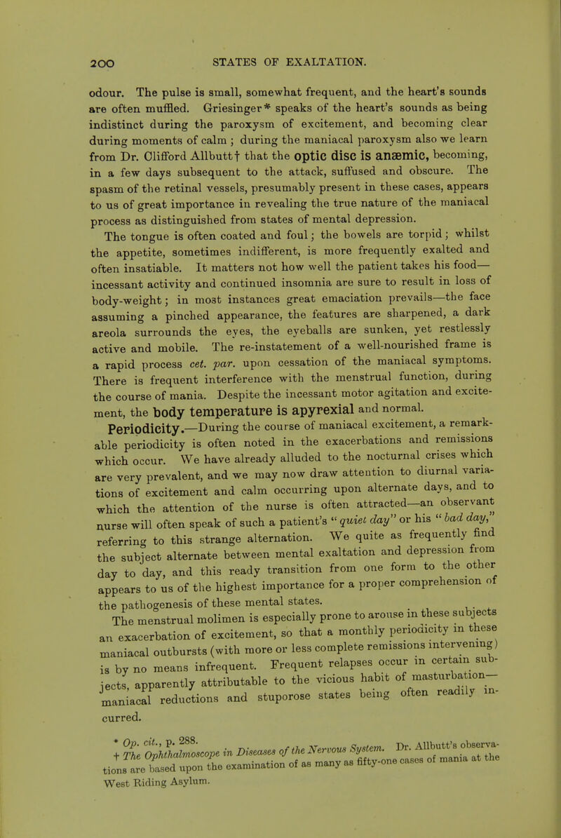 odour. The pulse is small, somewhat frequent, and the heart's sounds are often muffled. Griesinger* speaks of the heart's sounds as being indistinct during the paroxysm of excitement, and becoming clear during moments of calm ; during the maniacal paroxysm also we learn from Dr. Clifford Allbuttf that the optiC diSC iS anaemle, becoming, in a few days subsequent to the attack, suffused and obscure. The spasm of the retinal vessels, presumably present in these cases, appears to us of great importance in revealing the true nature of the maniacal process as distinguished from states of mental depression. The tongue is often coated and foul; the bowels are torpid; whilst the appetite, sometimes indifferent, is more frequently exalted and often insatiable. It matters not how well the patient takes his food— incessant activity and continued insomnia are sure to result in loss of body-weight; in most instances great emaciation prevails—the face assuming a pinched appearance, the features are sharpened, a dark areola surrounds the eyes, the eyeballs are sunken, yet restlessly active and mobile. The re-instatement of a well-nourished frame is a rapid process cet. par. upon cessation of the maniacal symptoms. There is frequent interference with the menstrual function, during the course of mania. Despite the incessant motor agitation and excite- ment, the body temperature is apyrexial and normal. Periodicity. During the course of maniacal excitement, a remark- able periodicity is often noted in the exacerbations and remissions which occur. We have already alluded to the nocturnal crises which are very prevalent, and we may now draw attention to diurnal varia- tions of excitement and calm occurring upon alternate days, and to which the attention of the nurse is often attracted-an observant nurse will often speak of such a patient's  quiet day'' or his  had day, referring to this strange alternation. We quite as frequently find the subject alternate between mental exaltation and depression from day to day, and this ready transition from one form to the other appears to us of the highest importance for a proper comprehension of the pathogenesis of these mental states. The menstrual molimen is especially prone to arouse in these subjects an exacerbation of excitement, so that a monthly periodicity m these maniacal outbursts (with more or less complete remissions intervening) is by no means infrequent. Frequent relapses occur in certain sub- jects, apparently attributable to the vicious habit of masturba lon- maniacal reductions and stuporose states being often readily in- curred. West Riding Asylum.