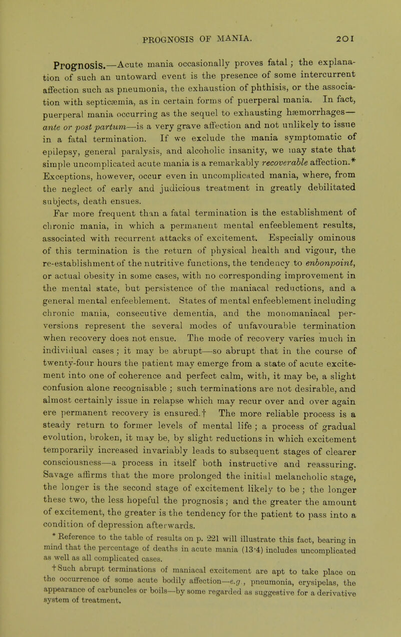 Prognosis.—Acute mania occasionally proves fatal; the explana- tion of such an untoward event is the presence of some intercurrent affection such as pneumonia, the exhaustion of phthisis, or the associa- tion with septic{Bmia, as in certain forms of puerperal mania. In fact, puerperal mania occurring as the sequel to exhausting haemorrhages— ante or post partum—is a very grave affection and not unlikely to issue in a fatal termination. If we exclude the mania symptomatic of epilepsy, general paralysis, and alcoholic insanity, we may state that simple uncomplicated acute mania is a remarkably recoverable affection.* Exceptions, however, occur even in uncomplicated mania, where, from the neglect of early and judicious treatment in greatly debilitated subjects, death ensues. Far more frequent than a fatal termination is the establishment of chronic mania, in which a permanent mental enfeeblement results, associated with recurrent attacks of excitement. Especially ominous of this termination is the return of physical health and vigour, the re-establishment of the nutritive functions, the tendency to enbonpoint, or actual obesity in some cases, with no corresponding improvement in the mental state, but persistence of the maniacal redactions, and a general mental enfeeblement. States of mental enfeeblement including chronic mania, consecutive dementia, and the monomaniacal per- versions represent the several modes of unfavourable termination when recovery does not ensue. The mode of recovery varies much in indivitlual cases; it may be abrupt—so abrupt that in the course of twenty-four hours the patient may emerge from a sbate of acute excite- ment into one of coherence and perfect calm, with, it may be, a slight confusion alone recognisable ; such terminations are not desirable, and almost certainly issue in relapse which may recur over and over again ere permanent recovery is ensured.! The more reliable process is a steady return to former levels of mental life ; a process of gradual evolution, broken, it may be, by slight reductions in which excitement temporarily increased invariably leads to subsequent stages of clearer consciousness—a process in itself both instructive and reassuring. Savage affirms that the more prolonged the initial melancholic stage, the longer is the second stage of excitement likely to be ; the longer these two, the less hopeful the prognosis; and the greater the amount of excitement, the greater is the tendency for the patient to pass into a condition of depression afterwards. * Reference to the table of results on p. 221 will illustrate this fact, bearing in mind that the percentage of deaths in acute mania (13-4) includes uncomplicated as well as all complicated cases. tSuch abrupt terminations of maniacal excitement are apt to take place on the occurrence of some acute bodily aflfection—e.gr., pneumonia, erysipelas, the appearance of carbuncles or boils—by some regarded as suggestive for a derivative system of treatment.