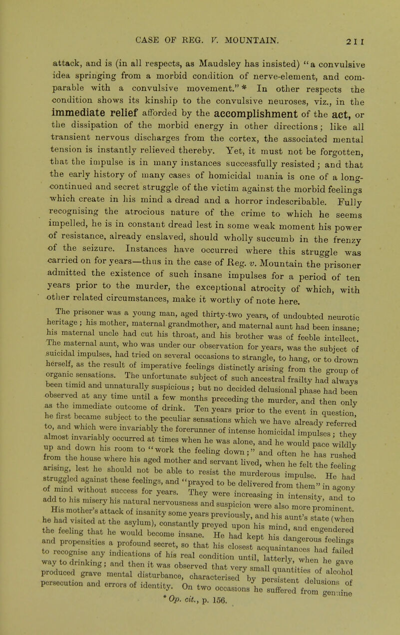attack, and is (in all respects, as Maudsley has insisted) a convulsive idea springing from a morbid condition of nerve-element, and com- parable with a convulsive movement. * In other respects the condition shows its kinship to the convulsive neuroses, viz., in the immediate relief afforded by the accomplishment of the act, or the dissipation of the morbid energy in other directions; like all transient nervous discharges from the cortex, the associated mental tension is instantly relieved thereby. Yet, it must not be forgotten, that the impulse is in many instances successfully resisted; and that the early history of many cases of homicidal mania is one of a long- continued and secret struggle of the victim against the morbid feelings which create in his mind a dread and a horror indescribable. Fully recognising the atrocious nature of the crime to which he seems impelled, he is in constant dread lest in some weak moment his power of resistance, already enslaved, should wholly succumb in the frenzy of the seizure. Instances have occurred where this struggle was carried on for years—thus in the case of Reg. v. Mountain the prisoner admitted the existence of such insane impulses for a period of ten years prior to the murder, the exceptional atrocity of which, with -other related circumstances, make it worthy of note here. The prisoner was a young man, aged thirty-two years, of undoubted neurotic heritage ; his mother, maternal grandmother, and maternal aunt had been insane- his maternal uncle had cut his throat, and his brother was of feeble intellect' The maternal aunt, who was under our observation for years, was the subiect of suicidal impulses, had tried on several occasions to strangle, to hang, or to dro^vn herself, as the result of imperative feehngs distinctly arising from the group of organic sensations. The unfortunate subject of such ancestral frailty had alwavs been timid and unnaturally suspicious; but no decided delusional phase had been observed at any time until a few months preceding the murder, and then only as the immediate outcome of drink. Ten years prior to the event in question he first became subject to the peculiar sensations which we have already referred to, and which were invariably the forerunner of intense homicidal impulses thev almost invariably occurred at times when he was alone, and he would pace ;Mv f?omther ^^^^^^^ often he has rushed from the house where his aged mother and servant lived, when he felt thl iZr arising lest he should not be able to resist the murd r!u impS e^^^^^^^^^^^^^ struggled against these feelings, and prayed to be delivered from^hlt of niind without success for years. ^Thfy were incrllg n l^^^^^^^^^ m^^Zr^^'.^^^^^^ and suspicion werf also mrpLTntnt His mother's attack of insanity some years previouslv anH hi. „ J Prominent. he had visited at the asylum), constantly preyeTupt'hTs m nf ^7^' the feeUng that he would become insane He had kept hi d' ^^^f^'^ and propensities a profound secret, so that Ms cllttcq^^^^^^^^^^^^^ to recognise any indications of his real condition until i , t ^ way to drinking; and then it was observeTthat ve^.i^^^^^^^^ produced grave mental disturbance, chLl^t 3 7^^^^^^ .^^^^^ persecution and errors of identity. On two occasions'he':;i^d from ^^^^^^^^^^^ *0p. cit., p. 156.