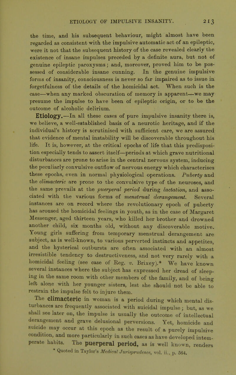 the time, and his subsequent behaviour, might almost have been regarded as consistent with the impulsive automatic act of an epileptic, were it not that the subsequent history of the case revealed clearly the existence of insane impulses preceded by a definite aura, but not of genuine epileptic paroxysms; and, moreover, proved him to be pos- sessed of considerable insane cunning. In the genuine impulsive forms of insanity, consciousness is never so far impaired as to issue in forgetfulness of the details of the homicidal act. When such is the case—when any marked obscuration of memory is apparent—we may presume the impulse to have been of epileptic origin, or to be the outcome of alcoholic delirium. Etiologfy.—In all these cases of pure impulsive insanity there is, we believe, a well-established basis of a neurotic heritage, and if the individual's history is scrutinised with sufficient care, we are assured that evidence of mental instability will be discoverable throughout his life. It is, however, at the critical epochs of life that this predisposi- tion especially tends to assert itself—periods at which grave nutritional disturbances are prone to arise in the central nervous system, inducing the peculiarly convulsive outflow of nervous energy which characterises these epochs, even in normal physiological operations. Puberty and the climacteric are prone to the convulsive type of the neuroses, and the same prevails at the puerperal period during lactation, and asso- ciated with the various forms of menstrual derangement. Several instances are on record where the revolutionary epoch of pubert)'- has aroused the homicidal feelings in youth, as in the case of Margaret Messenger, aged thirteen years, who killed her brother and drowned another child, six months old, without any discoverable motive. Young girls suffering from temporary menstrual derangement are subject, as is well-known, to various perverted instincts and appetites, and the hysterical outbursts are often associated with an almost irresistible tendency to destructiveness, and not very rarely with a homicidal feeling (see case of Reg. v. Brixey).* We have known several instances where the subject has expressed her dread of sleep- ing in the same room with other members of the family, and of being left alone with her younger sisters, lest she should not be able to restrain the impulse felt to injure them. The Climaeteric in woman is a period during which mental dis- turbances are frequently associated with suicidal impulse; but, as we shall see later on, the impulse is usually the outcome of intellectual derangement and grave delusional perversions. Yet, homicide and suicide may occur at this epoch as the result of a purely impulsive condition, and more particularly in such cases as have developed intem- perate habits. The puerperal period, as is well known, renders * Quoted in Taylor's Medical Jurisprudence, vol. ii., p. 564.