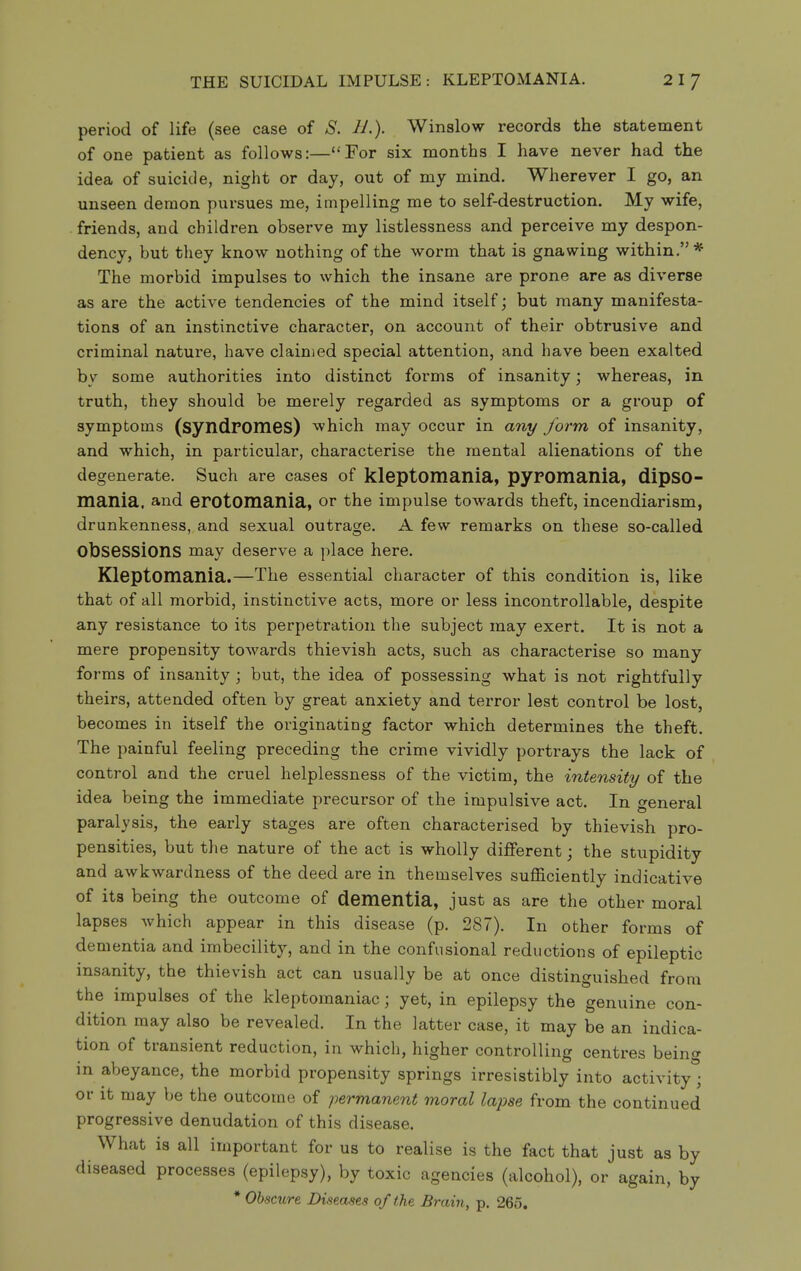 THE SUICIDAL IMPULSE: KLEPTOMANIA. period of life (see case of S. IL). Winslow records the statement of one patient as follows:—For six months I have never had the idea of suicide, night or day, out of my mind. Wherever I go, an unseen demon pursues me, impelling me to self-destruction. My wife, friends, and children observe my listlessness and perceive my despon- dency, but they know nothing of the worm that is gnawing within.* The morbid impulses to which the insane are prone are as diverse as are the active tendencies of the mind itself j but many manifesta- tions of an instinctive character, on account of their obtrusive and criminal nature, have claimed special attention, and have been exalted by some authorities into distinct forms of insanity; whereas, in truth, they should be merely regarded as symptoms or a group of symptoms (syndPOmes) which may occur in any form of insanity, and which, in particular, characterise the mental alienations of the degenerate. Such are cases of kleptomania, pypomania, dipso- mania, and erotomania, or the impulse towards theft, incendiarism, drunkenness, and sexual outrage. A few remarks on these so-called obsessions may deserve a place here. Kleptomania.—The essential character of this condition is, like that of all morbid, instinctive acts, more or less incontrollable, despite any resistance to its perpetration the subject may exert. It is not a mere propensity towards thievish acts, such as characterise so many forms of insanity ; but, the idea of possessing what is not rightfully theirs, attended often by great anxiety and terror lest control be lost, becomes in itself the originating factor which determines the theft. The painful feeling preceding the crime vividly portrays the lack of control and the cruel helplessness of the victim, the intensity of the idea being the immediate precursor of the impulsive act. In general paralysis, the early stages are often characterised by thievish pro- pensities, but the nature of the act is wholly different; the stupidity and awkwardness of the deed are in themselves sufficiently indicative of its being the outcome of dementia, just as are the other moral lapses which appear in this disease (p. 287). In other forms of dementia and imbecility, and in the confusional reductions of epileptic insanity, the thievish act can usually be at once distinguished from the impulses of the kleptomaniac; yet, in epilepsy the genuine con- dition may also be revealed. In the latter case, it may be an indica- tion of transient reduction, in which, higher controlling centres being in abeyance, the morbid propensity springs irresistibly into activity; or it may be the outcome of permanent moral lapse from the continued progressive denudation of this disease. What is all important for us to realise is the fact that just as by diseased processes (epilepsy), by toxic agencies (alcohol), or again, by * Obscure Diseases of the Brain, p. 265.