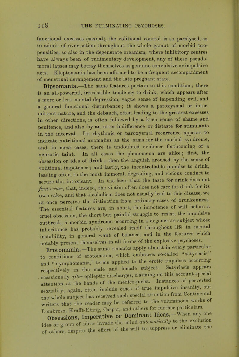 functional excesses (sexual), the volitional control is so paralysed, as to admit of over-action throughout the whole gamut of morbid pro- pensities, so also in the degenerate organism, where inhibitory centres have always been of rudimentary development, any of these pseudo- moral lapses may betray themselves as genuine convulsive or impulsive acts. Kleptomania has been affirmed to be a frequent accompaniment of menstrual derangement and the late pregnant state. Dipsomsinia.—The same features pertain to this condition ; there is an all-powerful, irresistible tendency to drink, which appears after a more or less mental depression, vague sense of impending evil, and a general functional disturbance; it shows a paroxysmal or inter- mittent nature, and the debauch, often leading to the greatest excesses in other directions, is often followed by a keen sense of shame and penitence, and also by an utter indifference or distaste for stimulants in the interval. Its rhythmic or paroxysmal recurrence appears to indicate nutritional anomalies as the basis for the morbid syndrouie, and, in most cases, there is undoubted evidence forthcoming of a neurotic taint. In all cases the phenomena are alike; first, the obsession or idea of drink; then the anguish aroused by the sense of volitional impotence ; and lastly, the incontrollable impulse to drink, leading often to the most immoral, degrading, and vicious conduct to secure the intoxicant. In the facts that the taste for drink does not first occur, that, indeed, the victim often does not care for drink for its own sake, and that alcoholism does not usually lead to this disease, we at once perceive the distinction from ordinary cases of drunkenness. The essential features are, in short, the impotence of will before a cruel obsession, the short but painful struggle to resist, the impulsive outbreak, a morbid syndrome occurring in a degenerate subject whose inheritance has probably revealed itself throughout life in mental instability, in general want of balance, and in the features which notably present themselves in all forms of the explosive psychoses. EFOtomania.—The same remarks apply almost in every particular to conditions of erotomania, which embraces so-called satyriasis and  nymphomania, terms applied to the erotic impulses occurring respectively in the male and female subject. Satyriasis appears . occasionally after epileptic discharges, claiming on this account special attention at the hands of the medico-jurist. Instances of perverted sexuality, again, often include cases of true impulsive insanity, bu the whole subject has received such special attention from Continental writers that the reader may be referred to the voluminous works of Lombroso, Krafft-Ebing, Caspar, and others for further particulars. Obsessions, Imperative or Dominant Ideas.-When any one idea or group of ideas invade the mind automat^ally to the exclusion of others, despite the effort of the will to suppress or ehminate the