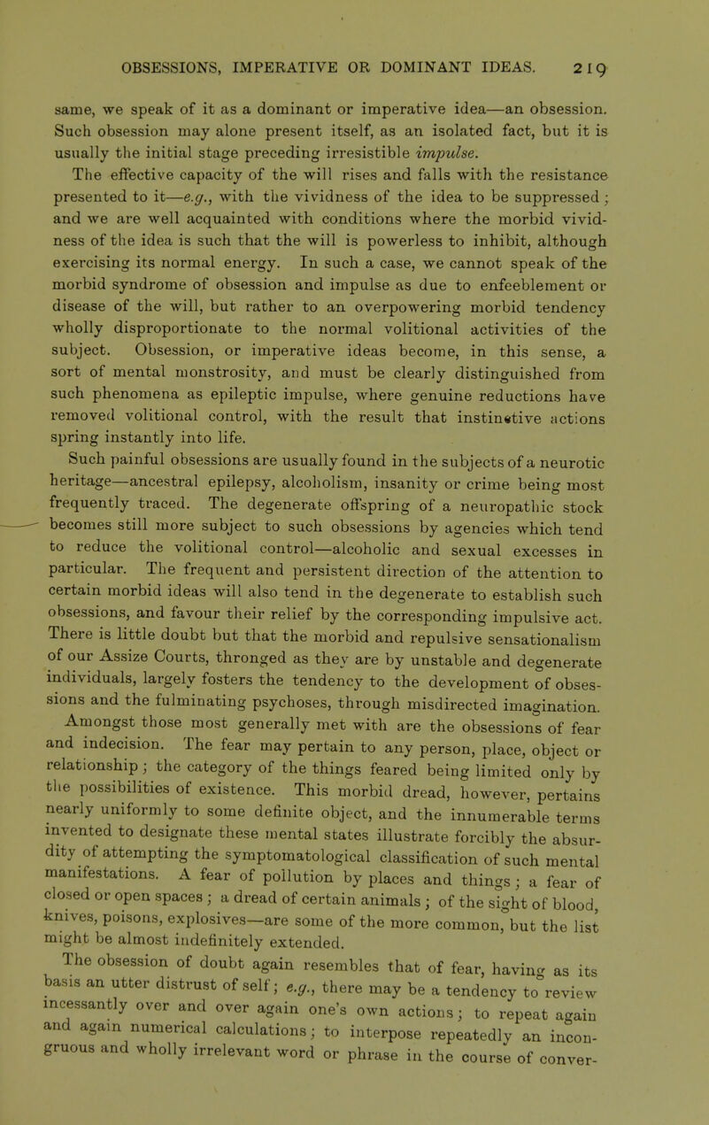 OBSESSIONS, IMPERATIVE OR DOMINANT IDEAS. 2ig same, we speak of it as a dominant or imperative idea—an obsession. Such obsession may alone present itself, as an isolated fact, but it is usually the initial stage preceding irresistible impulse. The effective capacity of the will rises and falls with the resistance presented to it—e.g., with the vividness of the idea to be suppressed; and we are well acquainted with conditions where the morbid vivid- ness of the idea is such that the will is powerless to inhibit, although exercising its normal energy. In such a case, we cannot speak of the morbid syndrome of obsession and impulse as due to enfeeblement or disease of the will, but rather to an overpowering morbid tendency wholly disproportionate to the normal volitional activities of the subject. Obsession, or imperative ideas become, in this sense, a sort of mental monstrosity, and must be clearly distinguished from such phenomena as epileptic impulse, where genuine reductions have removed volitional control, with the result that instinctive actions spring instantly into life. Such painful obsessions are usually found in the subjects of a neurotic heritage—ancestral epilepsy, alcoholism, insanity or crime being most frequently traced. The degenerate offspring of a neuropathic stock becomes still more subject to such obsessions by agencies which tend to reduce the volitional control—alcoholic and sexual excesses in particular. The frequent and persistent direction of the attention to certain morbid ideas will also tend in the degenerate to establish such obsessions, and favour their relief by the corresponding impulsive act. There is little doubt but that the morbid and repulsive sensationalism of our Assize Courts, thronged as they are by unstable and degenerate individuals, largely fosters the tendency to the development of obses- sions and the fulminating psychoses, through misdirected imagination. Amongst those most generally met with are the obsessions of fear and indecision. The fear may pertain to any person, place, object or relationship; the category of the things feared being limited only by the possibilities of existence. This morbid dread, however, pertains nearly uniformly to some definite object, and the innumerable terms invented to designate these mental states illustrate forcibly the absur- dity of attempting the symptomatological classification of such mental manifestations. A fear of pollution by places and things ; a fear of closed or open spaces ; a dread of certain animals ; of the sight of blood, knives, poisons, explosives—are some of the more common,\ut the list might be almost indefinitely extended. The obsession of doubt again resembles that of fear, havin- as its basis an utter distrust of self; e.g., there may be a tendency to'review incessantly over and over again one's own actions; to repeat again and again numerical calculations; to interpose repeatedly an incon- gruous and wholly irrelevant word or phrase in the course of conver-
