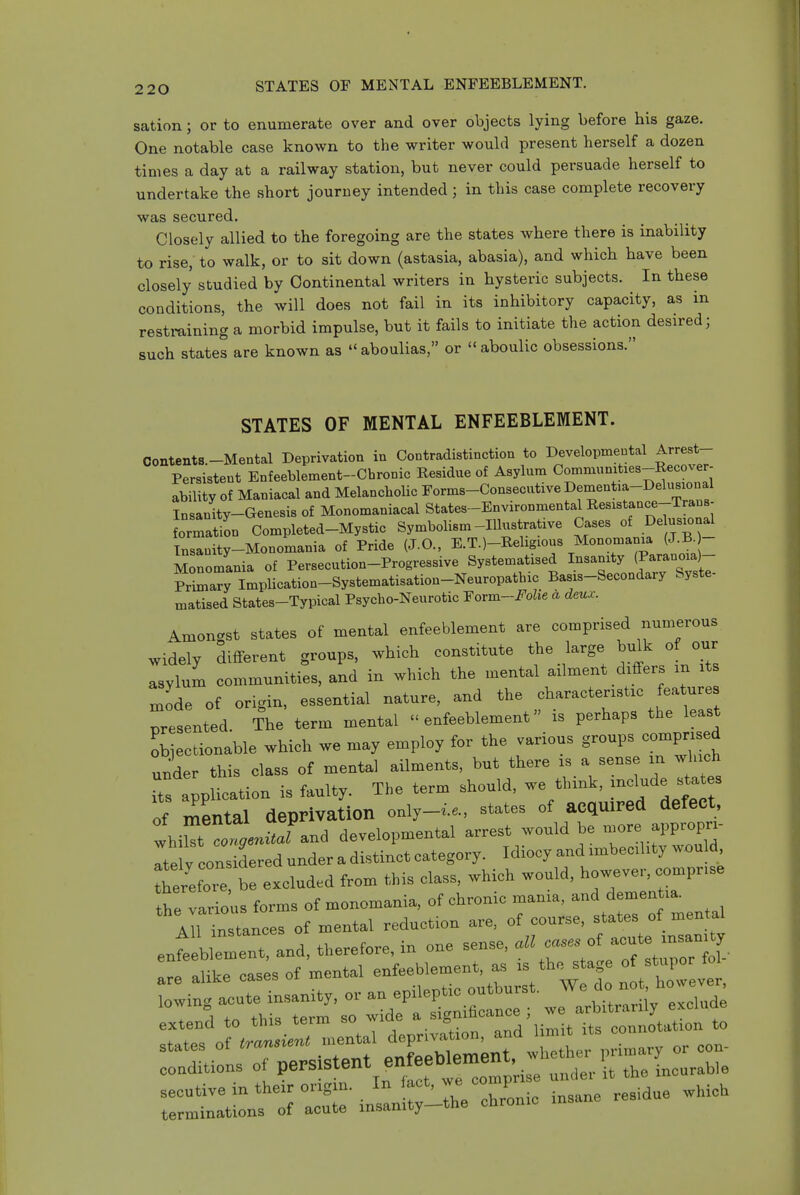 sation; or to enumerate over and over objects lying before his gaze. One notable case known to the writer would present herself a dozen times a day at a railway station, but never could persuade herself to undertake the short journey intended; in this case complete recovery was secured. Closely allied to the foregoing are the states where there is inability to rise, to walk, or to sit down (astasia, abasia), and which have been closely studied by Continental writers in hysteric subjects. In these conditions, the will does not fail in its inhibitory capacity, as in restraining a morbid impulse, but it fails to initiate the action desired; such states are known as  aboulias, or  aboulic obsessions. STATES OF MENTAL ENFEEBLEMENT. Coiitents.-Mental Deprivation in Contradistinction to Developmeutal Arrest- Persistent Enfeeblement-Chronic Residue of Asylnm Oomniumties-Recover- ability of Maniacal and Melancholic Forms-Consecutive ^^^'^^'^-^'X^; Insanity-Genesis of Monomaniacal States-Environmental Resistance-Trans- LTaSn Completed-Mystic Symbolism-Illustrative Cases of De ns.onal Insanity-Monomania of Pride (J.O.. E-TO-Rehgious Monomama (J.R^ Monomania of Persecution-Progressive Systematised Insamty (Jarauoia)- Prlmary Implication-Systematisation-Neuropathic Basis-Secondary Syste- matised States-Typical Psycho-Neurotic ■Fovm-Fohe a deux. Amoncrst states of mental enfeeblement are comprised numerous widely different groups, which constitute the large bulk of our asylum communities, and in which the mental ailment differs in it niode of origin, essential nature, and the characteristic features presented. The term mental ''enfeeblement is perhaps the least objectionable which we may employ for the various g-ups compnsed under this class of mental ailments, but there is a sense m which Ts application is faulty. The term should, we think, -^^^e ^ates of mental deprivation only-^.e., states of acquired defect, whi^t Jand developmental arrest would be ^^PP-P Itely considered under a distinct category. Idiocy and imbecihty would therefoTe be excluded from this class, which would, however, comprise tt various forms of monomania, of chronic mania, and dementia. instances of mental reduction are, of course, states of mental entlue^Z and, therefore, in one sense, all cases of —y