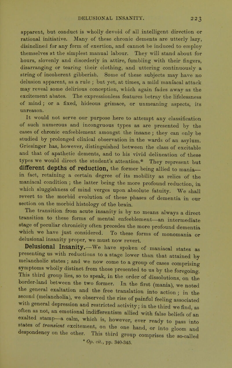 apparent, but conduct is wholly devoid of all intelligent direction or rational initiative. Many of these chronic dements are utterly lazy, disinclined for any form of exertion, and cannot be induced to employ themselves at the simplest manual labour. They will stand about for hours, slovenly and disorderly in attire, fumbling with their fingers, disarranging or tearing their clothing, and uttering continuously a string of incoherent gibberish. Some of these subjects may have no delusion apparent, as a rule ; but yet, at times, a mild maniacal attack may reveal some delirious conception, which again fades away as the excitement abates. The expressionless features betray the lifelessness of mind; or a fixed, hideous grimace, or unmeaning aspects, its unreason. It would not serve our purpose here to attempt any classification of such numerous and incongruous types as are presented by the cases of chronic enfeeblement amongst the insane ; they can only be studied by prolonged clinical observation in the wards of an asylum. Griesinger has, however, distinguished between the class of excitable and that of apathetic dements, and to his vivid delineation of these types we would direct the student's attention.* They represent but diiferent depths of reduction, the former being allied to mania— in fact, retaining a certain degree of its mobility as relics of the maniacal condition ; the latter being the more profound reduction, in which sluggishness of mind verges upon absolute fatuity. We shall revert to the morbid evolution of these phases of dementia in our section on the morbid histology of the brain. The transition from acute insanity is by no means always a direct transition to these forms of mental enfeeblement—an intermediate stage of peculiar chronicity often precedes the more profound dementia which we have just considered. To these forms of monomania or delusional insanity proper, we must now revert. Delusional Insanity.—We have spoken of maniacal states as presenting us with reductions to a stage lower than that attained by melancholic states ; and we now come to a group of cases comprising symptoms wholly distinct from those presented to us by the foregoing This third group lies, so to speak, in the order of dissolutions, on the border-land between the two former. In the first (mania), we noted the general exaltation and the free translation into action • in the second (melancholia), we observed the rise of painful feeling associated with general depression and restricted activity; in the third we find as often as not, an emotional indiflferentism allied with false beliefs of an exalted stamp-a calm, which is, however, ever ready to pass into states of transient excitement, on the one hand, or into gloom and despondency on the other. This third group comprises the so-called * Op. ciL, pp. 340-345.