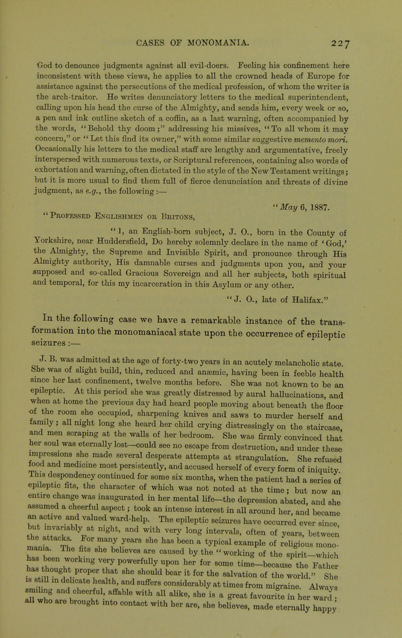 God to denounce judgments against all evil-doers. Feeling his confinement here inconsistent with these views, he applies to all the crowned heads of Europe for assistance against the persecutions of the medical profession, of whom the writer is the arch-traitor. He writes denunciatory letters to the medical superintendent, calling upon his head the curse of the Almighty, and sends him, every week or so, a pen and ink outline sketch of a coffin, as a last warning, often accompanied by the words, Behold thy doom; addressing his missives, To all whom it may concern, or  Let this find its owner, with some similar suggestive memento mori. Occasionally his letters to the medical staff are lengthy and argumentative, freely interspersed with numerous texts, or Scriptural references, containing also words of exhortation and warning, often dictated in the style of the New Testament Avritings; but it is more usual to find them full of fierce denunciation and threats of divine judgment, as e.g., the following :— ''May 6, 1887. Professeb Englishmen or Britons, 1, an English-born subject, J. 0., born in the County of Yorkshire, near Huddersfield, Do hereby solemnly declare in the name of 'God,' the Almighty, the Supreme and Invisible Spirit, and pronounce through His Almighty authority. His damnable curses and judgments upon you, and your supposed and so-called Gracious Sovereign and all her subjects, both spiritual and temporal, for this my incarceration in this Asylum or any other. J. 0., late of Halifax. In the following case we have a remarkable instance of the trans- formation into the monomaniacal state upon the occurrence of epileptic seizures :— J. B. was admitted at the age of forty-two years in an acutely melancholic state. She was of shght build, thin, reduced and anaemic, having been in feeble health smce her last confinement, twelve months before. She was not known to be an epileptic. At this period she was greatly distressed by aural haUucinations, and when at home the previous day had heard people moving about beneath the floor of the room she occupied, sharpening knives and saws to murder herself and family; all night long she heard her child crying distressingly on the staircase and men scraping at the walls of her bedroom. She was firmly convinced that her soul was eternally lost-could see no escape from destruction, and under these impressions she made several desperate attempts at strangulation. She refused food and medicine most persistently, and accused herself of every form of iniquity This despondency continued for some six months, when the patient had a series of epileptic fits, the character of which was not noted at the time; but now an entire change was inaugurated in her mental life-the depression abated, and she assumed a cheerful aspect; took an intense interest in aU around her, and became an active and valued ward-help. The epileptic seizures have occurred ever since but invariably at night, and with very long intervals, often of years, between mania The ift ^1^  '^^^^^ ^^P^^ ^^^g-- niania. The fits she beheves are caused by the working of the spirit-which has been working very powerfully upon her for some time-because'the F^^ has thought proper that she should bear it for the salvation of the world. She IS s 111 in delicate health, and suffers considerably at times from migraine. Always smihng and cheerful affable with all alike, she is a great favouri'te in her wlrT all who are brought into contact with her are. she believes, made eternally Z^l;