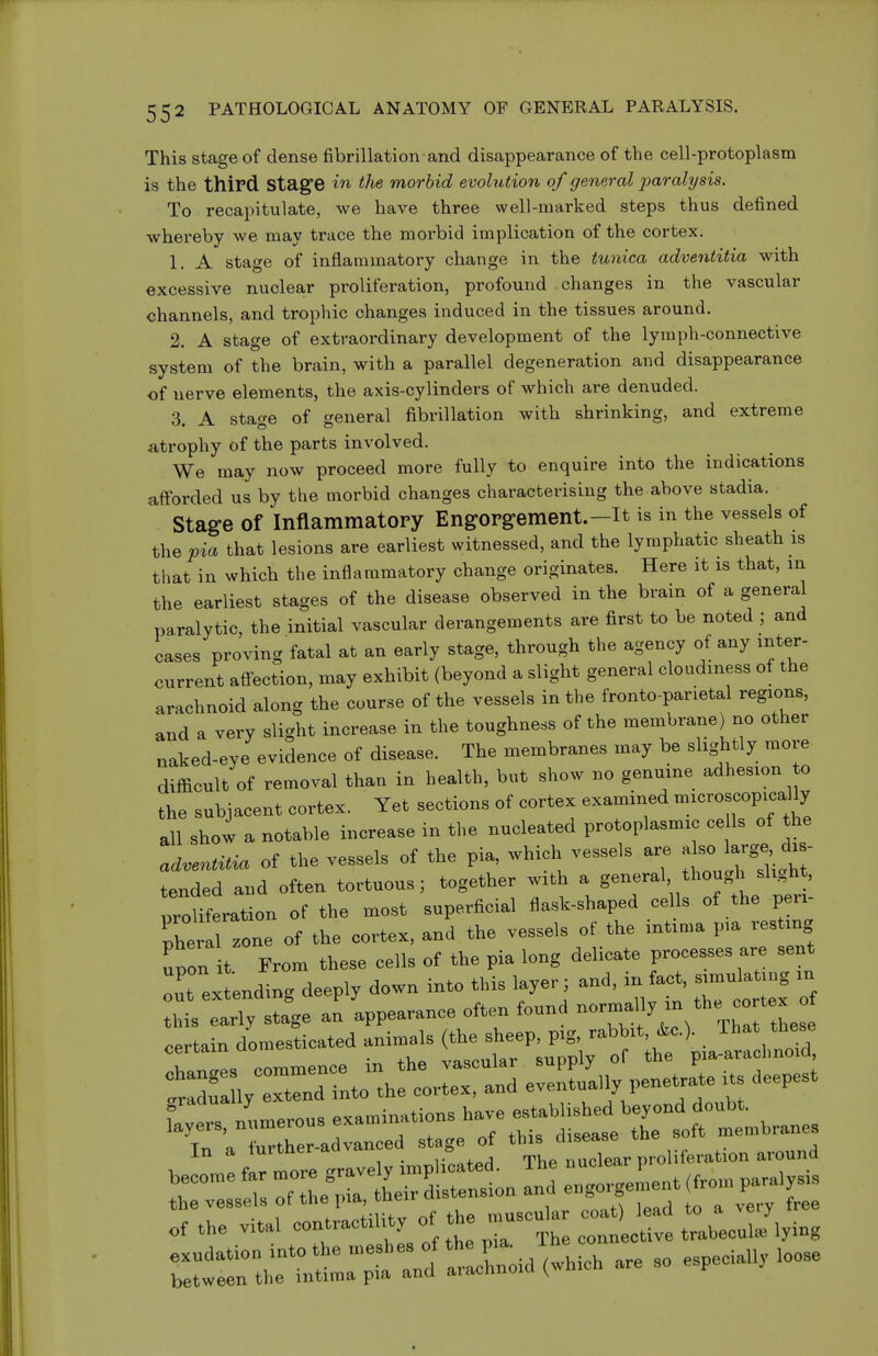 This stage of dense fibrillation and disappearance of the cell-protoplasm is the third stage in the morbid evolution of general jyarahjsis. To recapitulate, we have three well-marked steps thus defined whereby we may trace the morbid implication of the cortex. 1. A stage of inflammatory change in the tunica adventitia with excessive nuclear proliferation, profound changes in the vascular channels, and trophic changes induced in the tissues around. 2. A stage of extraordinary development of the lymph-connective system of the brain, with a parallel degeneration and disappearance of nerve elements, the axis-cylinders of which are denuded. 3. A stage of general fibrillation with shrinking, and extreme atrophy of the parts involved. We may now proceed more fully to enquire into the indications afforded us by the morbid changes characterising the above stadia. Stage of Inflammatory Engorgement.—it is in the vessels of t\^Qpia that lesions are earliest witnessed, and the lymphatic sheath is that in which the inflammatory change originates. Here it is that, m the earliest stages of the disease observed in the brain of a general paralytic, the initial vascular derangements are first to be noted ; and cases proving fatal at an early stage, through the agency of any inter- current afl-ection, may exhibit (beyond a slight general cloudiness of the arachnoid along the course of the vessels in the fronto parietal regions, and a very slight increase in the toughness of the membrane) no other naked-eye evidence of disease. The membranes may be slightly more difficult of removal than in health, but show no genuine adhesion o the subjacent cortex. Yet sections of cortex examined --roscopical^ all show a notable increase in the nucleated protoplasmic cells of the ad^entMi. of the vessels of the pia, which vessels are al- -g^ ^^^^^^ tended and often tortuous; together with a general though slight, proUferation of the most superficial flask-shaped cells of the peri- Zra zone of the cortex, and the vessels of the intima pia resting upon ^^^^^ From these cells of the pia long delicate processes are sent ^extending deeply down into this layer; and, in ac., sim« in this early stage an appearance often found ^-f^f ^^^.^^f J certain domesticated animals («^^^^^^^^ tZi;:ZrL:\^^ evelW penetrate its deepest In a turtner aava 5 , r^r nuclear proliferation around o,.He vita, —iU.v of . e