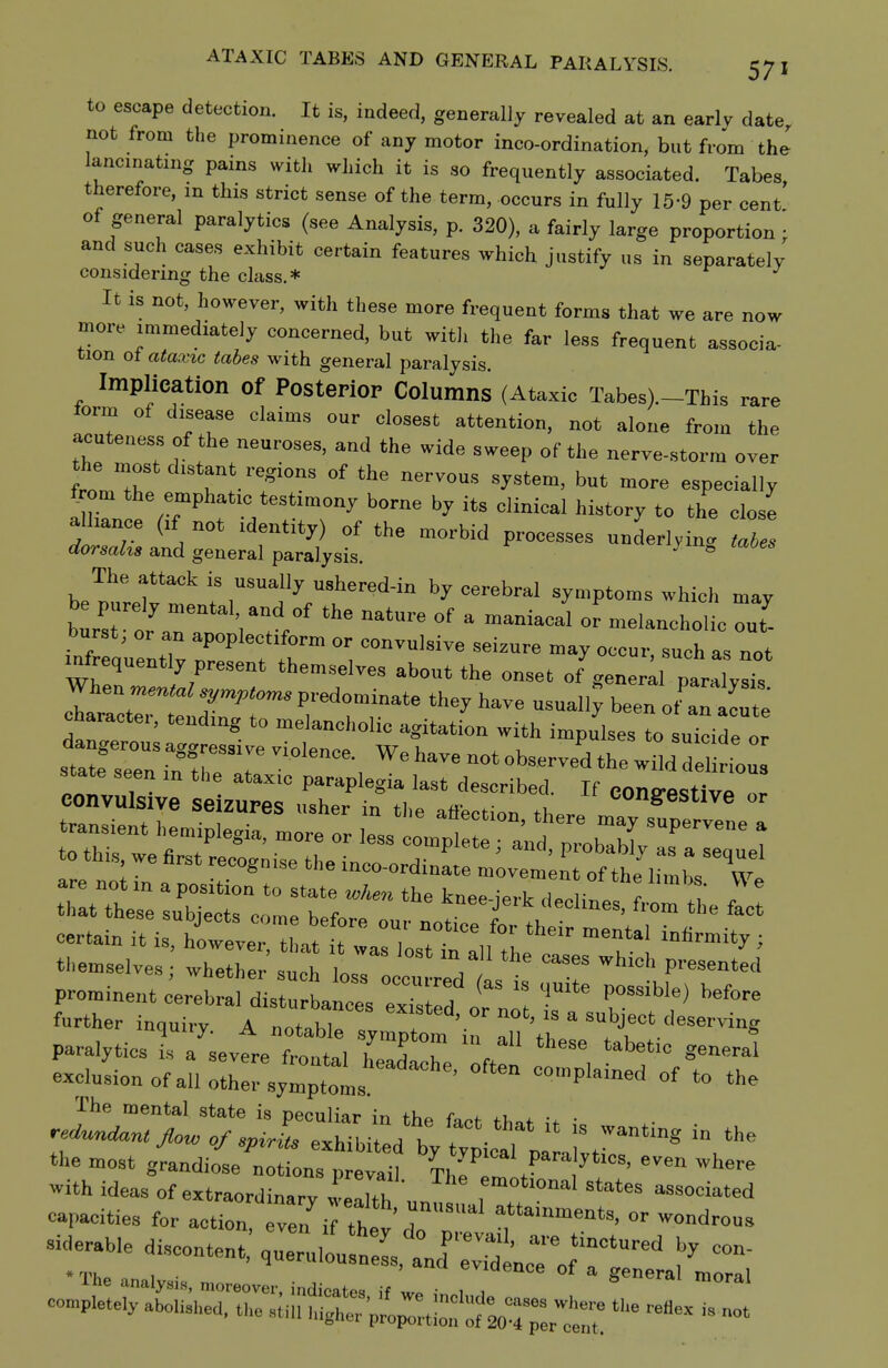 to escape detection. It is, indeed, generally revealed at an earlv date not from the prominence of anj motor inco-ordination, but from the lancinating pains with which it is so frequently associated. Tabes therefore, in this strict sense of the term, occurs in fully 15-9 per cent' of general paralytics (see Analysis, p. 320), a fairly large proportion • and such cases exhibit certain features which justify us in separately considering the class.* ^ It is not, however, with these more frequent forms that we are now more immediately concerned, but witli the far less frequent associa- tion oi ataxic tabes with general paralysis. Implication of Posterior Columns (Ataxic Tabes).-This rare form of disease claims our closest attention, not alone from the acuteness of the neuroses, and the wide sweep of the nerve-.storm over the m t distant regions of the nervous system, but more especially f om the emphatic testimony borne by its clinical history to the close alliance (if not identity) of the morbid processes underlying I! and general paralysis. ^ The attack is usually ushered-in by cerebral symptoms which may burst, or an apoplectiform or convulsive seizure may occur, such as not infrequently present themselves about the onset of'generll paraW c^aractei, tending to melancholic agitation with impulses to suicide or dangerous aggressive violence. We have not observed the wildTe state seen in the ataxic paraplegia last described. If con^estive or convulsive seizures usher in the affection fi. ^o^ig^est^ive or proline,, cere J. I Z^:^ '^^ T^^'^^ ''''^ further inquiry A not»hl» ^'^ not, ,s a subject deserving paralytics I 7sevte frontal h'^ T ''^ excluLnofallTt^rsXtl 'P'--^ °f The mental state is neculiar in r ^ ^^ the most grandiose notions prevail Th'I Z / , ' Ihe analysis, moreover, indicates, if we inchul, . S moral completely abolished, the still iugher pro^rtS: ^oT^rt:™ '^ ^^