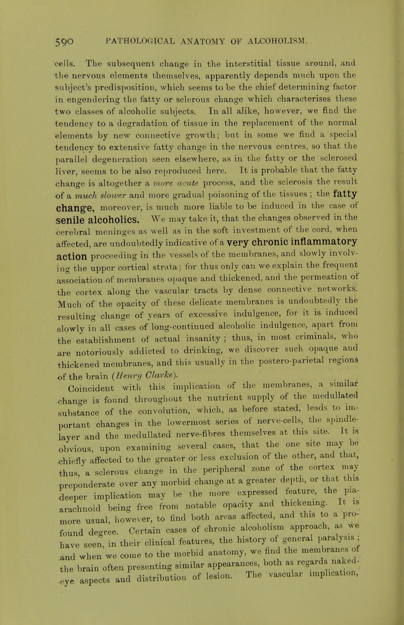 cells. The subsequent change in the interstitial tissue around, and the nervous elements themselves, apparently depends much upon the subject's predisposition, which seems to be the chief determining factor in engendering the fatty or sclerous change which characterises these two classes of alcoholic subjects. In all alike, however, we find the tendency to a degradation of tissue in the replacement of the normal elements by new connective growth; but in some we find a special tendency to extensive fatty change in the nervous centres, so that the ])arallel degeneration seen elsewhere, as in the fatty or the sclerosed liver, seems to be also i-eproduced here. It is probable that the fatty change is altogether a Diore acute process, and the sclerosis the result of a much slower and more gradual poisoning of the tissues ; the fatty Chang'e, moreover, is much more liable to be induced in the case of senile alcoholics. We may take it, that the changes observed in the oerebral meninges as well as in the soft investment of the cord, when affected, are undoubtedly indicative of a very chPOniC inflammatory action proceeding in the vessels of the membranes, and slowly involv- ing the upper cortical strata ; for thus only can we explain the frequent association of membranes ojmque and thickened, and the permeation of the cortex along the vascular tracts by dense connective networks. Much of the opacity of these delicate membranes is undoubtedly the resulting change of years of excessive indulgence, for it is induced slowly in all cases of long-continued alcoholic indulgence, apart from the establishment of actual insanity ; thus, in most criminals, who are notoriously addicted to drinking, we discover such opaque and thickened membranes, and this usually in the postero-parietal regions of the brain (Z/ewry C^arA-e). Coincident with this implication of the membranes, a similar -change is found throughout the nutrient supply of the medullated substance of the convolution, which, as before stated, leads to im- portant changes in the lowermost series of nerve-cells, the spindle- layer and the medullated nerve-fibres themselves at this site. It is obvious, upon examining several cases, that the one site may be -chiefly affected to the greater or less exclusion of the other, and that, thus, a sclerous change in the peripheral zone of the cortex may preponderate over any morbid change at a greater depth, or that this deeper implication may be the more expressed feature, the pia- arachnoid being free from notable opacity and thickening. It is more usual, however, to find both areas affected, and this to a pro- found de-^ree. Certain cases of chronic alcoholism approach, as we have seen, in their clinical features, the history of general paralysis ; and when we come to the morbid anatomy, we find the membranes of the brain often presenting similar appearances, both as regards naked- eye aspects and distribution of lesion. The vascular implication.