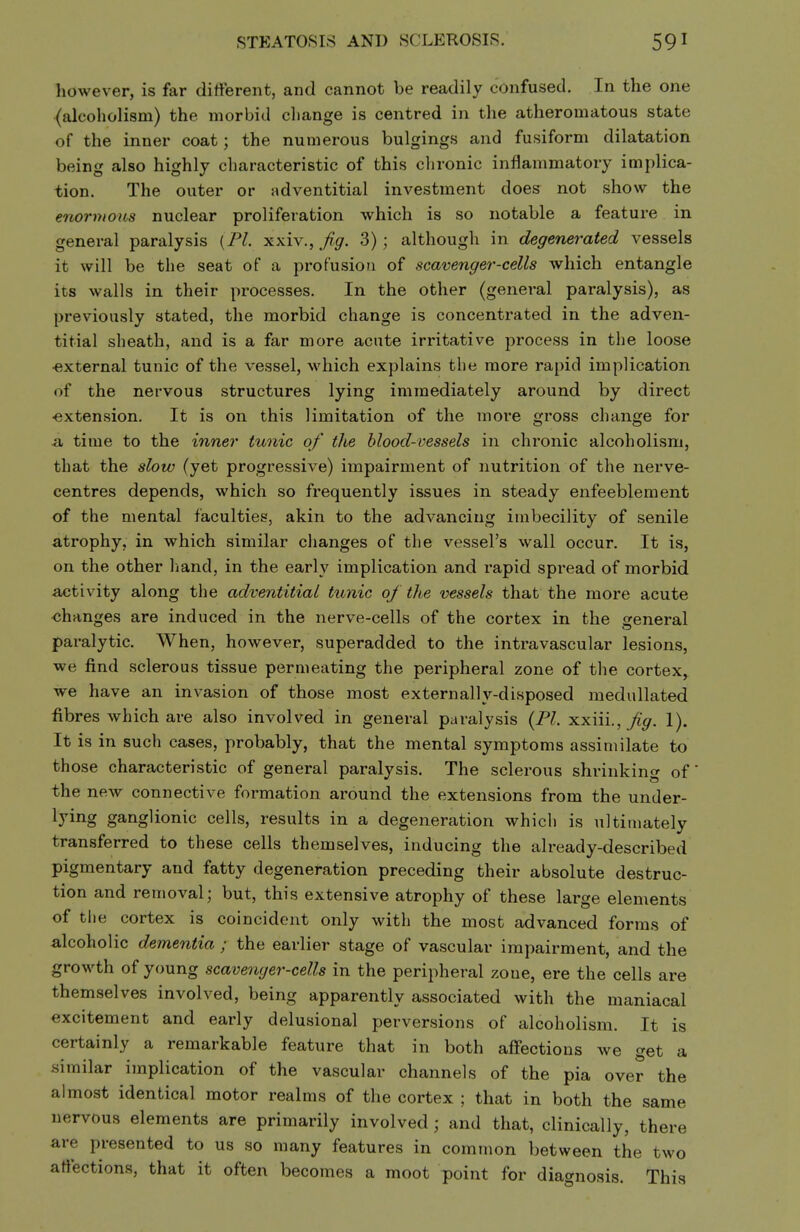 STEATOSIS AND SCLEROSIS. however, is far different, and cannot be readily confused. In the one (alcoholism) the morbid change is centred in the atheromatous state of the inner coat; the numerous bulgings and fusiform dilatation being also highly characteristic of this chronic inflammatory implica- tion. The outer or adventitial investment does not show the enormous nuclear proliferation which is so notable a feature in general paralysis {PL xxiv., Jig. 3); although in degenerated vessels it will be the seat of a profusion of scavenger-cells which entangle its walls in their processes. In the other (general paralysis), as previously stated, the morbid change is concentrated in the adven- titial sheath, and is a far more acute irritative process in the loose ■external tunic of the vessel, which explains the more rapid implication of the nervous structures lying immediately around by direct ■extension. It is on this limitation of the more gross change for a time to the inner tunic of the blood-vessels in chronic alcoholism, that the slow (yet progressive) impairment of nutrition of the nerve- centres depends, which so frequently issues in steady enfeeblement of the mental faculties, akin to the advancing imbecility of senile atrophy, in which similar changes of the vessel's wall occur. It is, on the other hand, in the early implication and rapid spread of morbid activity along the adventitial tunic of the vessels that the more acute ■changes are induced in the nerve-cells of the cortex in the general paralytic. When, however, superadded to the intravascular lesions, we find sclerous tissue permeating the peripheral zone of the cortex, we have an invasion of those most externally-disposed medullated fibres which are also involved in general paralysis {PI. xxiii., fg. 1). It is in such cases, probably, that the mental symptoms assimilate to those characteristic of general paralysis. The sclerous shrinking of' the new connective formation around the extensions from the under- lying ganglionic cells, results in a degeneration which is ultimately transferred to these cells themselves, inducing the already-described pigmentary and fatty degeneration preceding their absolute destruc- tion and removal; but, this extensive atrophy of these large elements of tlie cortex is coincident only with the most advanced forms of alcoholic dementia ; the earlier stage of vascular impairment, and the growth of young scavenger-cells in the peripheral zone, ere the cells are themselves involved, being apparently associated with the maniacal excitement and early delusional perversions of alcoholism. It is certainly a remarkable feature that in both affections we get a similar implication of the vascular channels of the pia over the almost identical motor realms of the cortex ; that in both the same nervous elements are primarily involved; and that, clinically, there are presented to us so many features in common between the two affections, that it often becomes a moot point for diagnosis. This