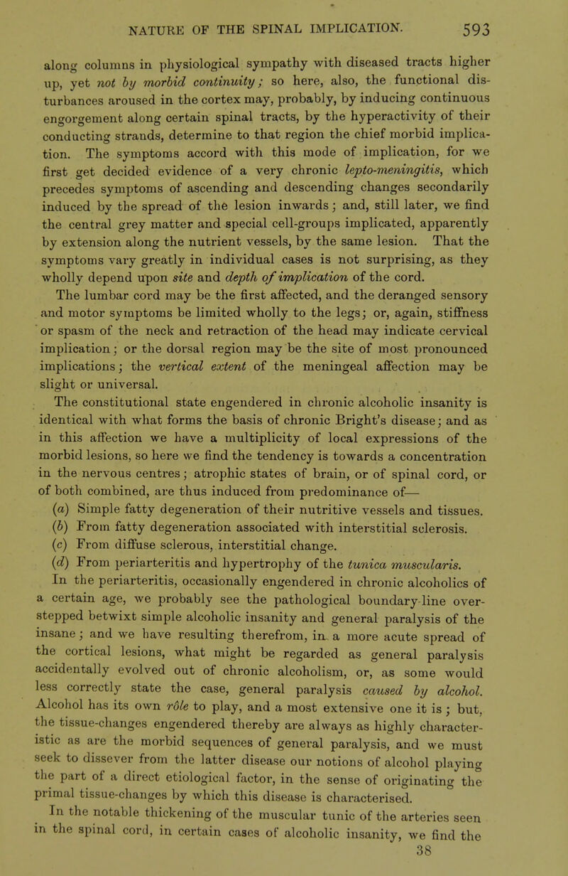 along columns in physiological sympathy with diseased tracts higher up, yet not by morbid continuity; so here, also, the functional dis- turbances aroused in the cortex may, probably, by inducing continuous engorgement along certain spinal tracts, by the hyperactivity of their conducting strands, determine to that region the chief morbid implica- tion. The symptoms accord with this mode of implication, for we first get decided evidence of a very chronic lepto-meningitis, which precedes symptoms of ascending and descending changes secondarily induced by the spread of the lesion inwards; and, still later, we find the central grey matter and special cell-groups implicated, apparently by extension along the nutrient vessels, by the same lesion. That the symptoms vary greatly in individual cases is not surprising, as they wholly depend upon site and depth of implication of the cord. The lumbar cord may be the first affected, and the deranged sensory and motor symptoms be limited wholly to the legs; or, again, stiffness or spasm of the neck and retraction of the head may indicate cervical implication; or the dorsal region may be the site of most pronounced implications; the vertical extent of the meningeal affection may be slight or universal. The constitutional state engendered in chronic alcoholic insanity is identical with what forms the basis of chronic Bright's disease; and as in this affection we have a multiplicity of local expressions of the morbid lesions, so here we find the tendency is towards a concentration in the nervous centres; atrophic states of brain, or of spinal cord, or of both combined, are thus induced from predominance of— (a) Simple fatty degeneration of their nutritive vessels and tissues. {b) From fatty degeneration associated with interstitial sclerosis, (c) From diffuse sclerous, interstitial change. (0?) From periarteritis and hypertrophy of the tunica muscularis. In the periarteritis, occasionally engendered in chronic alcoholics of a certain age, we probably see the pathological boundary-line over- stepped betwixt simple alcoholic insanity and general paralysis of the insane; and we have resulting therefrom, in. a more acute spread of the cortical lesions, what might be regarded as general paralysis accidentally evolved out of chronic alcoholism, or, as some would less correctly state the case, general paralysis caused by alcohol. Alcohol has its own role to play, and a most extensive one it is; but, the tissue-changes engendered thereby are always as highly character- istic as are the morbid sequences of general paralysis, and we must seek to dissever from the latter disease our notions of alcohol playing the part of a direct etiological factor, in the sense of originating the primal tissue-changes by which this disease is characterised. In the notable thickening of the muscular tunic of the arteries seen in the spinal cord, in certain cases of alcoholic insanity, we find the 38