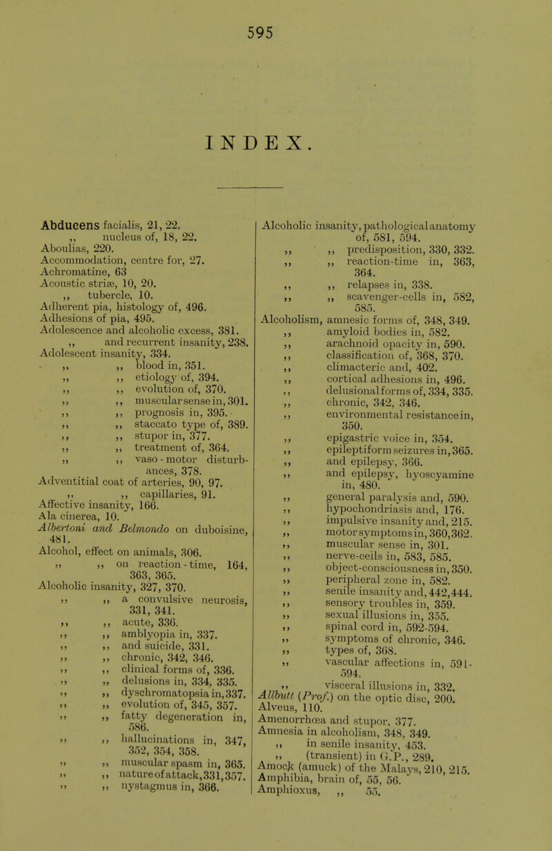 INDEX. >» 99 99 99 9 9 99 9 9 99 99 Abdueens facialis, 21, 22. ,, nucleus of, 18, 22. Aboulias, 220. Accommodation, centre for*, 27. Achromatine, 63 Acoustic strias, 10, 20. tubercle, 10. Adherent pia, histology of, 496. Adhesions of pia, 495. Adolescence and alcoholic excess, 381. ,, and recurrent insanity, 238. Adolescent insanity, 334. ,, blood in, 351. ,, etiology of, 394. ,, evolution of, 370. ,, muscularsensein, 301. ,, prognosis in, 395. ,, staccato type of, 389. ,, stupor in, 377. ,, treatment of, 364. ,, vaso-motor disturb- ances, 378. Adventitial coat of arteries, 90, 97. .9 9 9 capillaries, 91. Affective insanity, 166. Ala cinerea, 10. Albertoni and Belmondo on duboisine, 481. Alcohol, effect on animals, 306. 9) 99 on reaction - time, 164, 363, 365. Alcoholic insanity, 327, 370. 9 9 99 a convulsive neurosis, 331, 341. acute, 336. ,, amblyopia in, .337. ,, and suicide, 331. ,, chronic, 342, 346. ,, clinical forms of, 336. „ delusions in, 334, 335. „ dyschromatopsiain,337. ,, evolution of, 345, 357. fatty degeneration in, 586. ,, liallucinations in, 347, 352, 354, 358. „ muscular spasm in, 365. ,, natureofattack,331,357. ,, nystagmus in, 366. )) 9> 99 99 99 9» 99 9» 99 99 99 99 99 Alcoholic insanity, patliological anatomy of, 581, 594. ,, predisposition, 330, 332. ,, reaction-time in, 363, 364, ,, relapses in, 338. ,, scaA^enger-cells in, 582, 585. Alcoholism, amnesic forms of, 348, 349. amyloid bodies in, 582. arachnoid opacity in, 590. classification of, 368, 370. climacteric and, 402. cortical adhesions in, 496. delusional forms of, 334, 335. chronic, 342, 346. environmental resistance in, 350. epigastric voice in, 354. epileptiform seizures in, 365. and epilepsy, 366. and epilepsy, hyoscyamine in, 480. general paralysis and, 590. hypochondriasis and, 176. impulsive insanity and, 215. motor sj^mptoms in, 360,362. muscular sense in, 301. nerve-ceils in, 583, 585. object-consciousness in, 350. ,, peripheral zone in, 582. ,, senile insanity and, 442,444. ,, sensory troubles in, 359. „ sexual illusions in, 355. ,, spinal cord in, 592-594. ,, symptoms of chronic, 346. 9, types of, 368. 9, vascular affections in, 591- 594. ,9 visceral illusions in, 332. Allhutt (Prof.) on the optic disc, 200. Alveus, 110. Amenorrhoea and stupor, 377. Amnesia in alcoholism, 348, 349, 9 9 in senile insanity. 453. „ (transient) in (t.'P., 289. Amocjc (amuck) of the Malavs, 210, 215 Amphibia, brain of, 55, 56.  Araphioxus, „ 55. 99 99 99 99 9 9 99 99 9 9 9 9 99 99 99 99 9 9 9 9 99