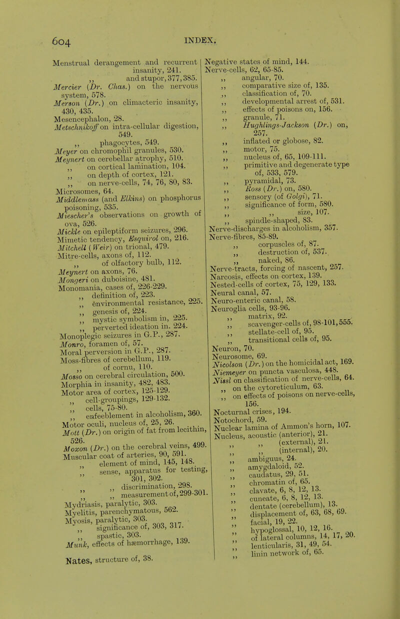 Menstrual derangement and recurrent insanity, 241. ,, and stupor, 377,385. Mercier (Dr. Chas.) on tlie nervoiis system, 578. Merson (Dr.) on climacteric insanity, 430, 435. Mesencephalon, 28. Metschnikoff on intra-cellular digestion, 549. ,, phagocytes, 549. Meyer on chromophil granules, 530. Meynert on cerebellar atrophy, 510. ,, on cortical lamination, 104. on depth of cortex, 121. ,, on nerve-cells, 74, 76, 80, 83. Microsomes, 64. Middlewass (and Elkins) on phosphorus poisoning, 535. Miescher's observations on growth of ova, 526. Mickle on epileptiform seizures, 296. Mimetic tendency, Esquirol on, 216. Mitchell ( Weir) on trional, 479. Mitre-cells, axons of, 112. ■,, of olfactory bulb, 112. Meynert on axons, 76. Mongeri on duboisine, 481. Monomania, cases of, 226-229. „ definition of, 223. „ fenvironmental resistance, 225, genesis of, 224. mystic symbolism in, 225. perverted ideation in. 224. Monoplegic seizures in G.P., 287. Monro, foramen of, 57. Moral perversion in G.P., 287. Moss-fibres of cerebellum, 119. of cornu, 110. Mosso on cerebral circulation, 500. Morphia in insanity, 482, 483. Motor area of cortex, 125-129. „ cell-groupings, 129-132. „ cells, 75-80. enfeeblement in alcohohsm, dW. Motor oculi, nucleus of, 25, 26. Mott (Dr.) on origin of fat from lecithm, 526 Moxon (Dr.) on the cerebral veins, 499. Muscular coat of arteries, 90, 591. element of mind, 145, 14«.  sense, apparatus for testmg; 301, 302. ,, discrimination, 298.  J J measurement of, 299-301 Mydriasis, paralytic, 303. Myelitis, parenchymatous, 5b^. Myosis, paralytic, 303. significance oi, oUd, oi/. spastic, 303. Mimk, effects of haemorrhage, hiJ- Nates, structure of, 38. »> Negative states of mind, 144. Nerve-cells, 62, 65-85. angular, 70. comparative size of, 135. classification of, 70. developmental arrest of, 531. effects of poisons on, 156. granule, 71. Hughlings-Jackson (Dr.) on, 257. inflated or globose, 82. motor, 75. nucleus of, 65, 109-111. primitive and degenerate type of, 533, 579. pyramidal, 73. Hoss (Dr.) on, 580. sensory (of Golgi), 71. significance of form, 580. ,, size, 107. ,, spindle-shaped, 83. Nerve-discharges in alcoholism, 357. Nerve-fibres, 85-89. ,, corpuscles of, 87. destruction of, 537. naked, 86. Nerve-tracts, forcing of nascent, 257. Narcosis, effects on cortex, 139. Nested-cells of cortex, 75, 129, 133. Neural canal, 57. Neuro-enteric canal, 58. Neuroglia cells, 93-96. matrix, 92. scavenger-cells of, 98-101,555. stellate-cell of, 95. transitional cells of, 95. Neuron, 70. Neurosome, 69. ^ ,cn Nicolson (Dr.) on the homicidal act, Iby. Niemeyer on pvmcta vasculosa, 448. Xissl on classification of nerve-cells, 64. on the cytoreticulum, 63. on effects of poisons on nerve-cells, 156. Nocturnal crises, 194. Notochord, 59. Nuclear lamina of Ammon s horn, 1U7. Nucleus, acoustic (anterior), 21. (external), 21. (internal), 20. '„ ambiguus, 24. „ amygdaloid, 52. caudatus, 29, 51. chromatin of, 65. clavate, 6, 8, 12, 13. cuneate, 6, 8, 12, 13. dentate (cerebellum), 13. displacement of, 63, 68, 69. facial, 19,22. hypoglossal, 10, 12, 16- of lateral columns, 14, 17, lenticidaris, 31, 49, 54. linin network of, 65. > > > > J) ) >