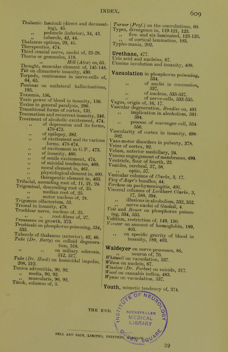 it J) Thalamic fasciculi (direct and decussat ing), 45. peduncle (inferior), 34, 43. tubercle, 42, 44. Thalamus opticus, 28, 41. Therapeutics, 474. Third cranial nerve, nuclei of, 25-28. Thorns or gemmules, 118, T,, ,  Hill (Alex) on, 65. Ihought, muscular element of, 145-148. Ttlt on climacteric insanity, 430. Torpedo, centrosome in nerve-cells of 64, 65. ' Toulouse on unilateral hallucinations, 195. Toxasmia, 156. Toxic power of blood in insanity, 156. Toxins in general paralysis, 286. Transitional forms of cortex, 131. Traumatism and recurrent insanity, 246. Treatment of alcoholic excitement, 474.' of depression and its forms* 470-473. „ of epilepsy, 282. „ of excitement and its various forms, 470-474. of excitement in G.P., 473. of insanity, 460. of senile excitement, 474. of suicidal tendencies, 469. moral element in, 461. physiological element in, 460 rp , therapeutic element in, 463. i-ntacial, ascending root of, 11, 21, 24 Ingemmal, descending root of, 25.' >j median root of, 25.' J, motor nucleus of, 24 Irigonum olfactorium, 53. Trional in insanity, 478. Trochlear nerve, nucleus of, 25. „,  » root-fibres of, 27 Jromsean on growth, 373. 53?^' phosphorus poisoning, 534, Tubercle of thalamus (anterior), 42, 46 Tnke (Dr. Batty) on colloid degenera- tion, 518.   on miliary sclerosis, /r 7 , r. 512, 517. 208, 212.^'^'^homicidal impulse, Tunica adventitia, 90, 92. M media, 90, 92.' M muscularis, 90, 92. lurck, columns of, 5. Ttirner [Prof.) on the convolutions, 60. lypes, divergence in, 119-121, 123. five- and six-laminated, 123-125. ,, of cortical lamination, 103. Typho-mania, 202. Upethane, 477. Uric acid and nucleins, 67. Uterine involution and insanity, 409. Vaeuolation in phosphorus poisoning, j> of nuclei in concussion, 537. of nucleus, 535-537. XX  . . of nerve-cells, 533-535. Vagus, origin of, 16, 17. Vascular degeneration. Beadle.'^ on, 491 ,> imphcation in alcoholism, 591- 594. ,, process of scavenger-cell, 554- ^^Q^^^l^^'ity of cortex in insanity, 498- Vaso-motor disorders in puberty, 378 Veins of cortex, 92. J-' Velum, anterior medullary 24 Venous engorgement of membranes, 499 Ventricle, floor of fourth, 23 Vesicles, cerebral, 57, 58. optic, 57. Vesicular columns of Clarke, 3, 17 Vtcq d'Azyr's bundles, 44 Virchow on pachymeningitis, 491. Visceral columns of Lockhart Clarke 3 17, 588, 594. ' ' „ illusions in alcoholism, 332 352 -V j^?r^«-niicleiof (?a5fe^/, 4.' Volition, restriction of, 149, 150 Vorster on amount of hemoglobin, 189, on specific gravity of blood in insanity, 189, 403. Waldeyep on nerve-processes, 86 II.;.'' , neuron of, 70. yy/iUwell on vaeuolation, 537 yVtlson on nuclein, 67 ij^'^'f'^ (/)r. Forbes) on suicide, 217 l^ood on cannabis indica, 483 yyynne on vaeuolation, 537, Youth, mimetic tendency of 374 THE END. CO z BBLL AND BAIN. .IMITK., ^^^^oV^q^' ROCKEFELLER MEDICAL LIBRARY 39