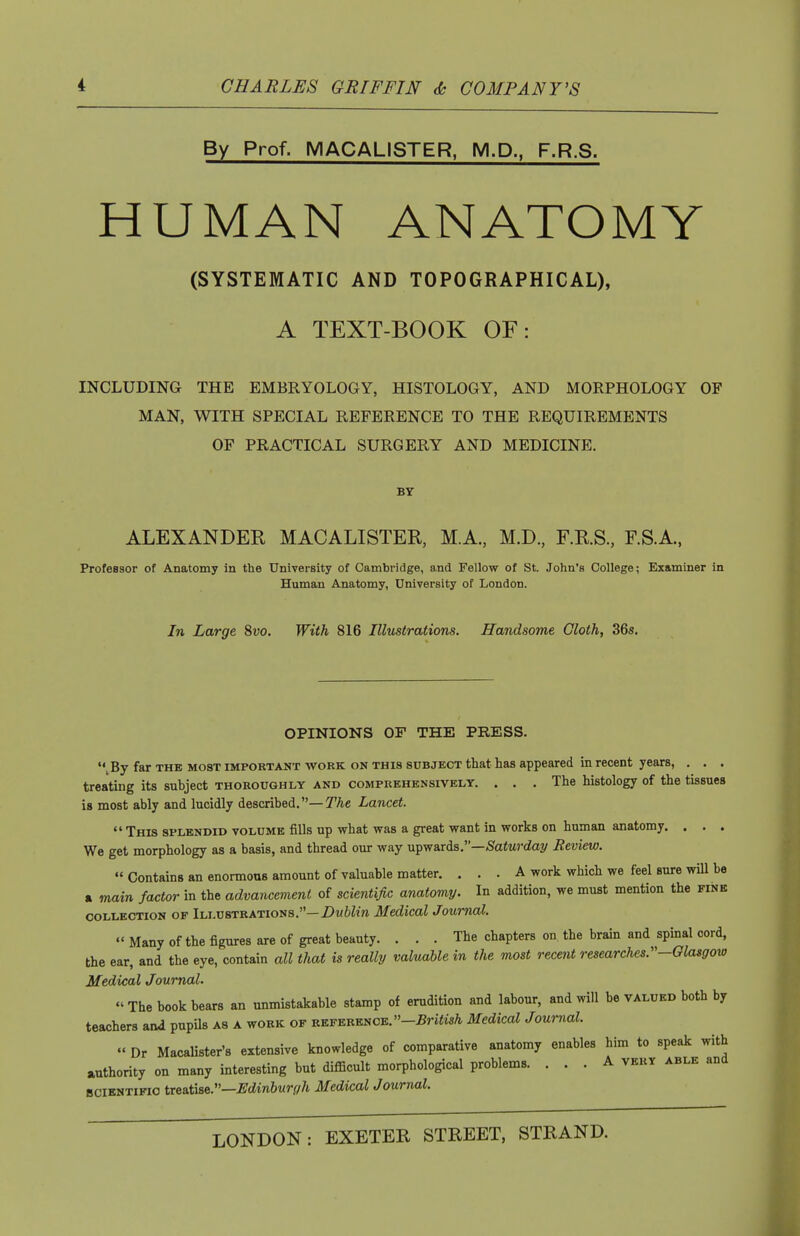 By Prof. MACALISTER, M.D., F.R.S. HUMAN ANATOMY (SYSTEMATIC AND TOPOGRAPHICAL), A TEXT-BOOK OF: INCLUDING THE EMBRYOLOGY, HISTOLOGY, AND MORPHOLOGY OF MAN, WITH SPECIAL REFERENCE TO THE REQUIREMENTS OF PRACTICAL SURGERY AND MEDICINE. BY ALEXANDER MACALISTER, M.A, M.D, F.R.S., F.S.A., Professor of Anatomy in the University of Cambridge, and Fellow of St. John's College; Examiner in Human Anatomy, University of London. In Large Svo. With 816 Illustrations. Handsome Cloth, 36s. OPINIONS OF THE PRESS. ^By far the most important work on this subject that has appeared in recent years, , . . treating its subject thoroughly and comprehensively. ... The histology of the tissues is most ably and lucidly described,—^Ae Lancet.  This splendid volume fills up what was a great want in works on human anatomy. . . . We get morphology as a basis, and thread our way upwards.—/Satwday Review. « Contains an enormous amount of valuable matter. ... A work which we feel sure will be a main factor in the advancement of scientific anatomy. In addition, we must mention the fine collection of Illustrations.—Z)m6Zw Medical Journal. «' Many of the figures are of great beauty. ... The chapters on. the brain and spinal cord, the ear, and the eye, contain all that is really valuable in the most recent researches.''-Olasgoxo Medical Journal.  The book bears an unmistakable stamp of erudition and labour, and will be valued both by teachers and pupils as a work of reference. -5ri«M Medical Journal. « Dr Macalister's extensive knowledge of comparative anatomy enables him to speak with authority on many interesting but diflQcult morphological problems. ... A very able and BClENTiFic tr^B.'cae.'—Edinburgh Medical Journal.