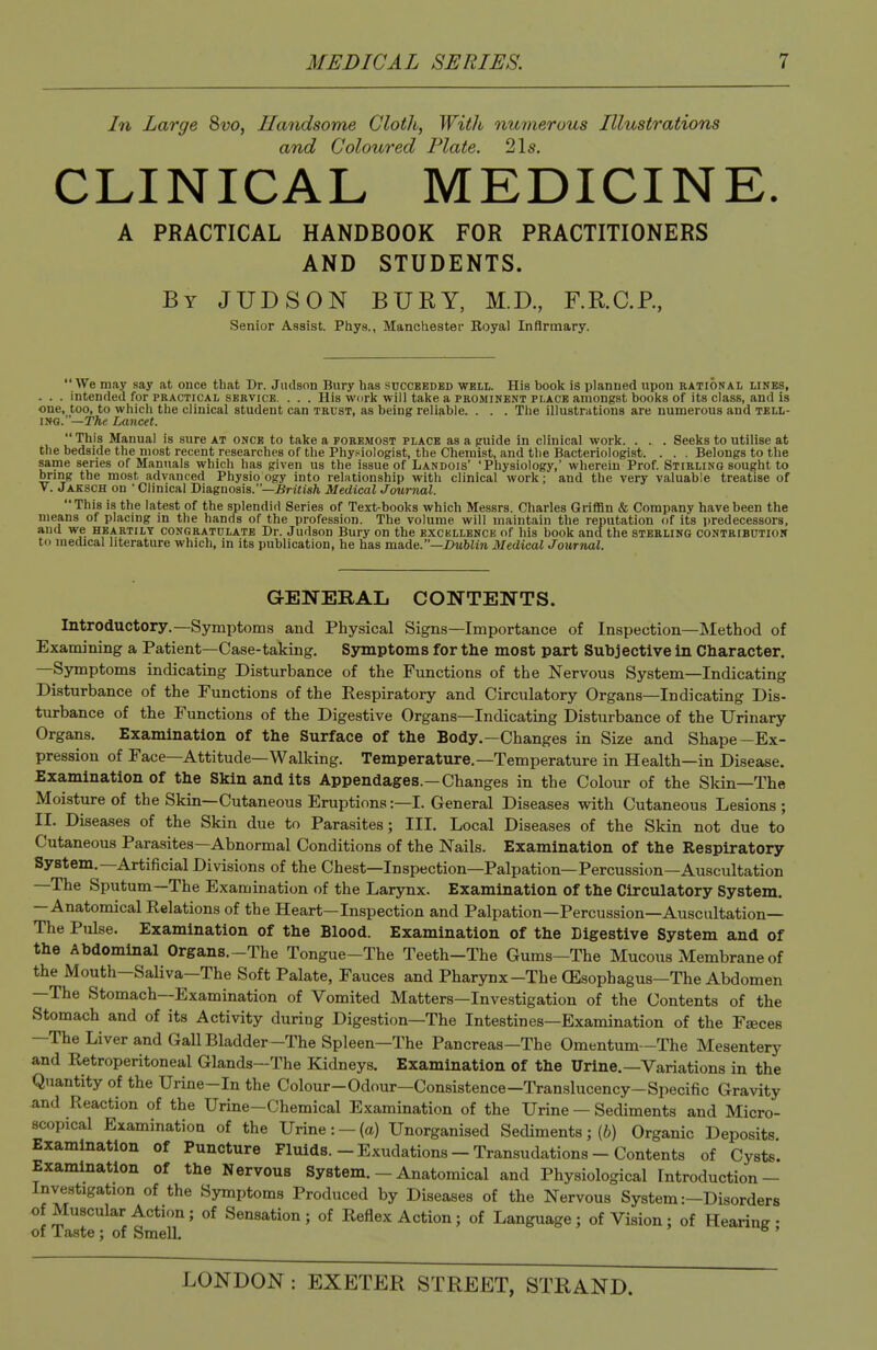 In Large Svo, Handsome ClotJt, Willi numerous Illustrations and Coloured Plate. 21s. CLINICAL MEDICINE. A PRACTICAL HANDBOOK FOR PRACTITIONERS AND STUDENTS. By JUDSON bury, M.D., F.R.C.P., Senior Assist. Phys., Manchester Royal Infirmary. We may say at once tliat Dr. Jiidson Bury has succeeded well. His book is planned upon rational lines, . . . intended for practical service. . . . His work will take a prominent place amongst books of its class, and is one, too, to which the clinical student can trust, as being reliable. . . . The illustrations are numerous and tell- ing. —The Lancet.  This Manual is sure at once to take a foremost place as a puide in clinical work. . . . Seeks to utilise at the bedside the most recent researches of the Phys^iologist, the Chemist, and the Bacteriologist. . . . Belongs to the same series of Manuals which has given us the issue of Landois' 'Physiology,' wherein Prof. Stirling sought to bring the most advanced Physio ogy into relationship with clinical work; and the very valuable treatise of V. Jaksch on ■ Clinical Diagnosis.—Brtiis/i Medical Journal. This is the latest of the splendid Series of Text-books which Messrs. Charles Griffin & Company have been the means of placing in the hands of the profession. The volume will maintain the reputation of its predecessors, and we heartily congratulate Dr. Judson Bury on the excbllence of his book and the sterling contribution to medical literature which, in its publication, he has made.—X>Mbim Medical Journal. GENERAL CONTENTS, Introductory.—Symptoms and Physical Signs—Importance of Inspection—Method of Examining a Patient—Case-taking. Symptoms for the most part Subjective in Character. —Symptoms indicating Disturbance of the Functions of the Nervous System—Indicating Disturbance of the Functions of the Respiratory and Circulatory Organs—Indicating Dis- turbance of the Functions of the Digestive Organs—Indicating Disturbance of the Urinary Organs. Examination of the Surface of the Body.—Changes in Size and Shape-Ex- pression of Face—Attitude—Walking. Temperature.—Temperature in Health—in Disease. Examination of the Skin and its Appendages.—Changes in the Colour of the Skin—The Moisture of the Skin—Cutaneous Eruptions:—I. General Diseases with Cutaneous Lesions; II. Diseases of the Skin due to Parasites; III. Local Diseases of the Skin not due to Cutaneous Parasites—Abnormal Conditions of the Nails. Examination of the Respiratory System.—Artificial Divisions of the Chest—Inspection—Palpation—Percussion—Auscultation —The Sputum—The Examination of the Larynx. Examination of the Circulatory System. —Anatomical Relations of the Heart—Inspection and Palpation—Percussion—Auscultation— The Pulse. Examination of the Blood. Examination of the Digestive System and of the Abdominal Organs.-The Tongue-The Teeth-The Gums-The Mucous Membrane of the Mouth—Saliva—The Soft Palate, Fauces and Pharynx-The (Esophagus—The Abdomen —The Stomach—Examination of Vomited Matters—Investigation of the Contents of the Stomach and of its Activity during Digestion—The Intestines—Examination of the Faeces —The Liver and Gall Bladder—The Spleen—The Pancreas—The Omentum-The Mesentery and Retroperitoneal Glands—The Kidneys. Examination of the Urine.—Variations in the Quantity of the Urine-In the Colour-Odour—Consistence-Translucency-Specific Gravity and Reaction of the Urine-Chemical Examination of the Urine — Sediments and Micro- scopical Examination of the Urine: —(a) Unorganised Sediments; (6) Organic Deposits Examination of Puncture Fluids.-Exudations-Transudations-Contents of Cysts. Examination of the Nervous System. - Anatomical and Physiological Introduction — Investigation of the Symptoms Produced by Diseases of the Nervous System :-Disorders of Muscular Action; of Sensation; of Reflex Action; of Language; of Vision; of Hearing- of laste ; of Smell. '