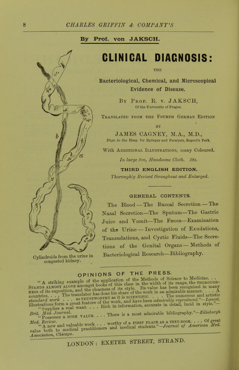 By Prof, von JAKSCH. Cylindroids from the urine in congested kidney. CLIHIGAL DIAGNOSIS: THE Baeteriologieal, Chemical, and Mieroseopieal Evidence of Disease. By Prop. E. v. JAKSCH, Of the University of Prague. Translated from the Fourth German Edition BY JAMES CAGNEY, M.A., M.D., Phys. to the Hosp. for Epilepsy and Paralysis, Regent's Park. With Additional Illustrations, many Coloured. In large Svo, Handsome Cloth. 2Ss, THIRD ENQLISH EDITION. Thoroughly Revised throughout and Enlarged. GENERAL CONTENTS. The Blood — The Buccal Secretion — The Nasal Secretion—The Sputum—The Gastric Juice and Vomit—The Faeces—Examination of the Urine — Investigation of Exudations, Transudations, and Cystic Fluids—The Secre- tions of the Genital Organs — Methods of Bacteriological Research—Bibliography. OPINIONS OF THE PRESS. i„ „f t>,p nnnlication of the Methods of Science to Medicme. . .  A striking e^a^Pl^^^^l^^'^gPof Th^s class in the width of its range, the thorough- Stands ALMOST ^o^^^^^°f/2artes8 of i^^^^ style. Its value has been recognised in manv NESS of its exposition, and the clearness oi iLa v admirable manner. ... A countries. . The translator has done h^^ _ The numerous and artistic standard work . .. ^l^.^^.^T^^X^l^or\^^ iUustrations^f^m a^^^^^^ accurate in detail, lucid m style.- Brit. Med. Journal. ™ ■ ^ ^^^^ admirable bibliography.-^dm^Mr^A Possesses a HIGH VALUE. . . . -lu^i Med. Review. , worthv of a first place as a text-book. ... Of great Association, Chicago. ■