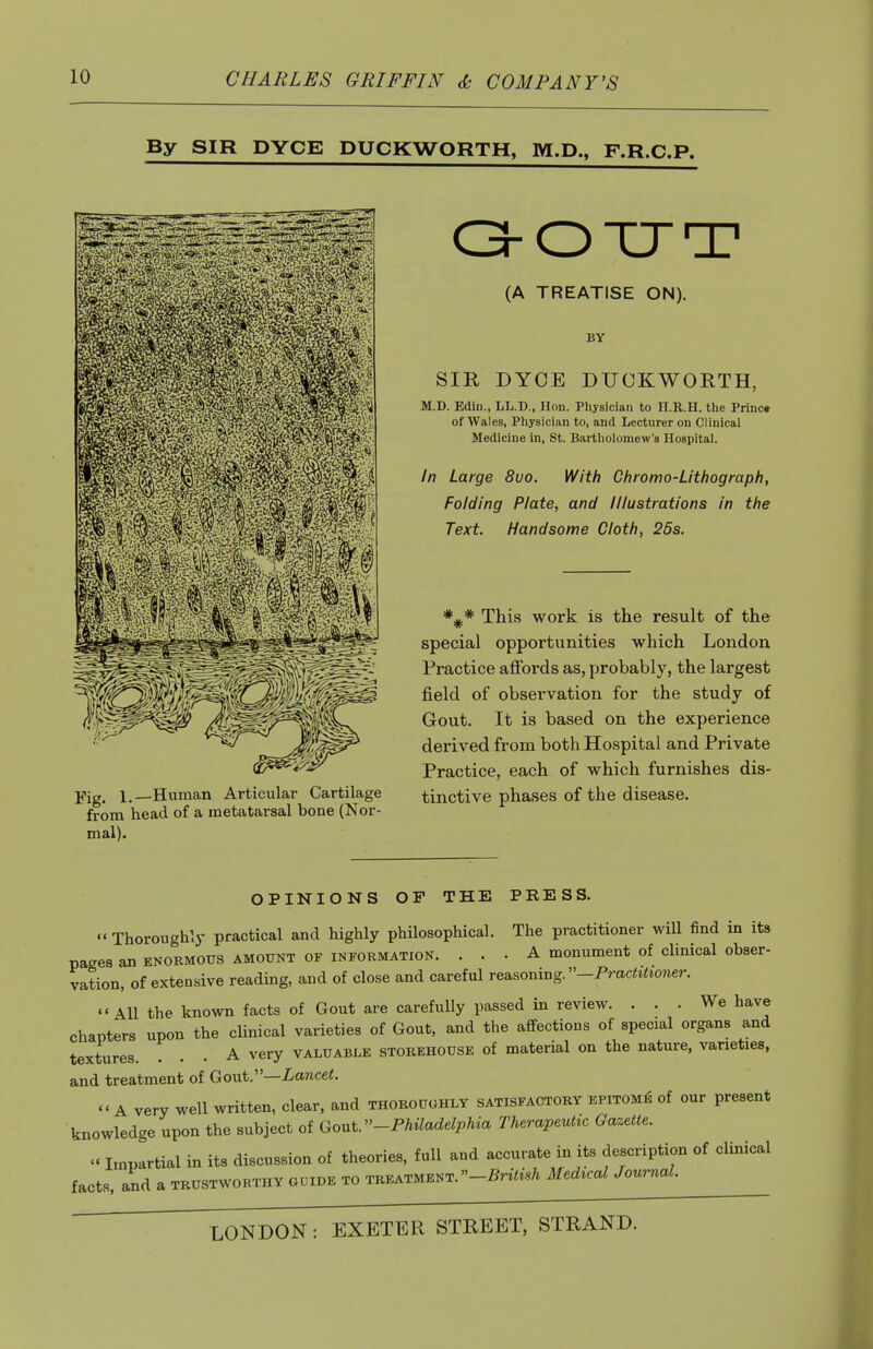 By SIR DYCE DUCKWORTH, M.D., F.R.C.P. Yig. 1.—Human Articular Cartilage from head of a metatarsal bone (Nor- mal). C3-OTJT (A TREATISE ON). BY SIR DYOE DUCKWORTH, M.D. Edin., LL.D., Hon. Physician to lI.E.H. the Princ» of Wales, Physician to, and Lecturer on Clinical Medicine in, St. Bartholomew's Hospital. In Large 8uo. With Chromo-Lithograph, Folding Plate, and Illustrations in the Text. Handsome Cloth, 25s. This work is the result of the special opportunities which London. Practice affords as, probably, the largest field of observation for the study of Gout. It is based on the experience derived from both Hospital and Private Practice, each of which furnishes dis- tinctive phases of the disease. OPINIONS OF THE PRESS. Thoroughly practical and highly philosophical. The practitioner wiU find in its pages an enormous amount of information. ... A monument of clinical obser- vation, of extensive reading, and of close and careful reasoning. -Pmc<iiio?ier. All the known facts of Gout are carefully passed in review. ... We have chapters upon the clinical varieties of Gout, and the aflfectious of special organs and textures. ... A very valuable storehouse of material on the nature, varieties, and treatment of GouV—Lancet.  A very well written, clear, and thoroughly satisfactory epitome of our present knowledge upon the subject of Gout.-Philadelphia Therapeutic Gazette.  Impartial in its discussion of theories, full and accurate in its description of clinical facts, and a trustworthy guide to treatment.-^rtoA Medical Journal.