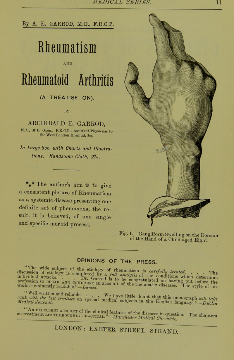 By A. E. GARROD, M.D., F.R.C.P. Meufflatism AND Rheumatoid Arthritis (A TREATISE ON). BY AECHIBALD E. GAEROD, M.A., M.D. Oxon., F.R.C.P., Assistant-Physician to the West London Hospital, &c. In Large 8uo, with Charts and Illustra- tions. Handsome Cloth, 21s. *#* The author's aim is to give a consistent picture of Eheumatisiu as a systemic disease presenting one definite set of phenomena, the re- sult, it is believed, of one single and specific morbid process. Fig. 1.—Gangliform Swelling on the Dorsum of the Hand of a Child aged Eight. OPINIONS OF THE PRESS. disZISiri'eVoloirislom^^^^ ... The individual attacks °^ Dr Ga^?od is to T conditions which determine profession so clear and ^herent an accou^? of twifhaving put before the work is eminently readable.-™cer ^^''^''''^ rheumatic diseases. The style of his