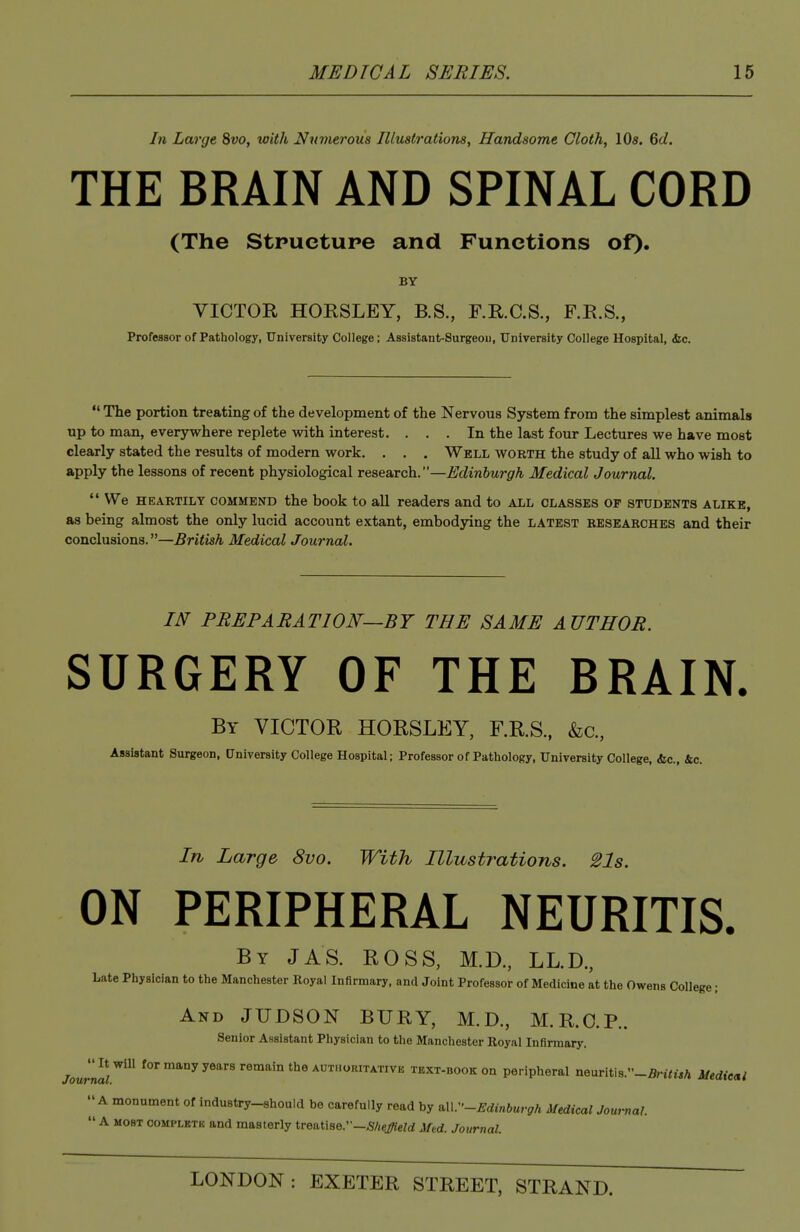 In Large 8w, with Numerous Illustrations, Handsome Cloth, 10s. 6d. THE BRAIN AND SPINAL CORD (The Stpuetupe and Functions of). BY VICTOR HORSLEY, B.S., F.R.C.S., F.R.S., Professor of Pathology, University College; Assistant-Surgeon, University College Hospital, &c. *' The portion treating of the development of the Nervous System from the simplest animals up to man, everywhere replete with interest. ... In the last four Lectures we have most clearly stated the results of modern work. . . . Well worth the study of all who wish to apply the lessons of recent physiological research.—Edinburgh Medical Journal.  We HEARTILY COMMEND the book to all readers and to all classes of students alike, as being almost the only lucid account extant, embodying the latest researches and their conclusions.—British Medical Journal. IN PREPARATION—BY THE SAME AUTHOR. SURGERY OF THE BRAIN. By victor HORSLEY, F.R.S.. &c., Assistant Surgeon, University College Hospital; Professor of Pathology, University College, &c., &c. In Large 8vo. With Illustrations. 21s. ON PERIPHERAL NEURITIS. By JAS. ROSS, M.D., LL.D., Late Physician to the Manchester Royal Infirmary, and Joint Professor of Medicine at the Owens College; And JUDSON BURY, M.D., M.R.O.P.. Senior Assistant Physician to the Manchester Royal Infirmary. Journar'^^ 'or many years remain the authoritativb text-book on peripheral neuriti8.-5n<t5A Medie»l A monument of industry-should be carefully read by ^.--Edinburgh Medical Jow-nal.  A MOST COMPLETE and masterly treatise.—^f/ie#eW Afed. Journal.