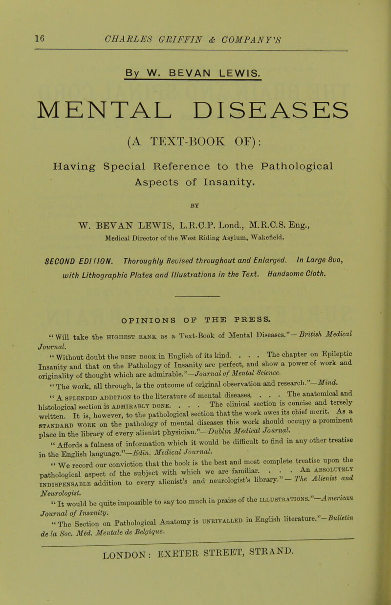 By W. BEVAN LEWIS. MENTAL DISEASES (A TEXT-BOOK OF): Having Special Reference to the Patliological Aspects of Insanity. BY W. BEVAN LEWIS, L.R.C.P. Lond., M.R.C.S. Eng., Medical Director of the West Riding Asylum, Walsefield. SECOND EDI TION. Thoroughly Revised throughout and Enlarged. In Large 8uo, with Lithographic Plates and Illustrations in the Text. Handsome Cloth. OPINIONS OF THE PRESS. Will take the highest rank as a Text-Book of Mental Bhe&ses.— British Medical Journal.  Without doubt the best book in English of its kind. ... The chapter on Epileptic Insanity and that on the Pathology of Insanity are perfect, and show a power of work and originaUty of thought which are admirable.—Jouraai of Mental Science.  The work, all through, is the outcome of original observation and research.—ifind.  A SPLENDID ADDITION to the Uterature of mental diseases. . . . The anatomical and histological section is admirably done. ... The clinical section is concise and tersely written. It is, however, to the pathological section that the work owes its chief merit. As a STANDARD WORK on the pathology of mental diseases this work should occupy a promment place in the library of every alienist physician.—Z)M&/in Medical Journal.  Affords a fulness of information which it would be difficult to find in any other treatise in the English language.—i^^ciire. Medical Journal.  We record our conviction that the book is the best and most complete treatise upon the pathological aspect of the subject with which we are famiUar. . . . An absolutely INDISPENSABLE addition to every alienist's and neurologist's library. - Abernst and Neurologist.  It would be quite impossible to say too much in praise of the illustrations. -American Journal of Insanity. „ i, The Section on Pathological Anatomy is unrivalled in English literature. -BulUt^n de la Soc. M6d. Mentale de Belgique.