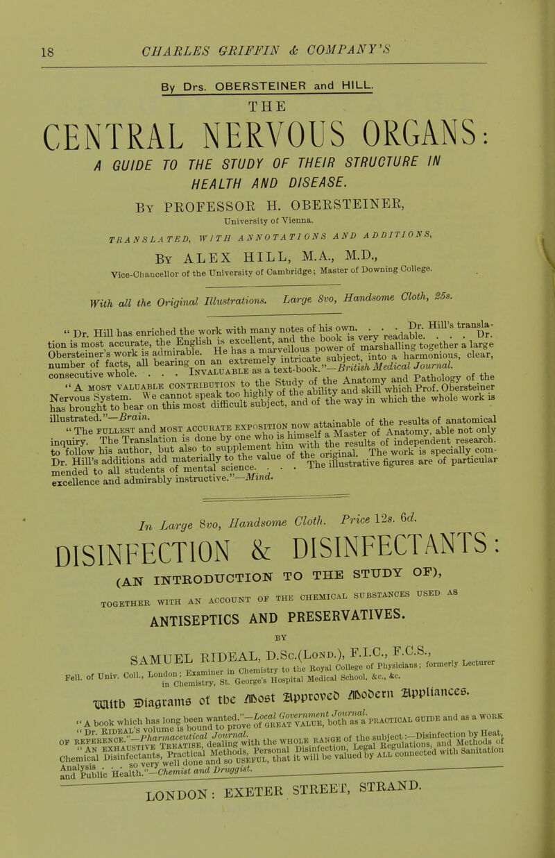 By Drs. OBERSTEINER and HILL. THE CENTRAL NERVOUS ORGANS: A GUIDE TO THE STUDY OF THEIR STRUCTURE IN HEALTH AND DISEASE. By professor H. OBERSTEINER, University of Vienna. TRANSLATED, WITH ANNOTATIONS AND ADDITIONS, By ALEX HILL, M.A., M.D., Vice-chancellor of the University of Cambridge; Master of Downing College. With cdl the Original Illustrations. Large 8vo, Handsome Cloth, S5s. « Dr Hill has enriched the work with many notes of his own. . . . Dr. Hill's transla- tion i?mo?t accurate, the EngUsh is -ceUent and the book .s v-y^Sfing Wth;r i la^g Obersteiner's work is admirable. He has a ^fi^j.^Lrrbiect S a harmonious, clear, ^Z^e^e-^. '''--'^Z:S^:^r^siMedic^ Journal. ''TZ:.— co—ro. to the Study of^e A^^^^^^^^ h^arbrglrJ: bear^nSlr^^^^^^^^ -^^^^ -'^'^ ^ illustrated.—5min. +4.„;„oWf. nf the results of anatomical  The FULLEST and most accukate E^^-^^f not only inquiry. The Translation is done by one who is himself ^J^^f f independent research. ioVow his author, but also .to Bupplement him ^tV^^ The work is speciaUy. com- Dr. Hill's additions add materially to th« value ot t^^j^^'^fj^g^.^ative figures are of particular mended to all students of mental science ... i^e uiuswa excellence and admirably instructive. -Mmd. In Large 8w, Handsome Cloth. Price 12s. 6d DISINFECTION & DISINFECTANTS: (AN INTRODUCTION TO THE STUDY OF), TOaETHEK WITH AK ACCOXTKT OF THE CHEMICAL SXTBSTAKCES USED AS ANTISEPTICS AND PRESERVATIVES. BY SAMUEL RIDEAL TOlltb Ktaflcam. o( tbe «06t approves »o6etn appliances. .. A booK which ha. 10.? been -„W/;-i—^^^^^^^ ..d » a «0,.K i^Fubli^Hea^