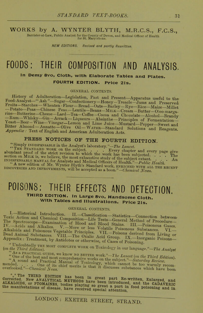 WORKS by A. WYNTER BLYTH, M.R.C.S., F.G.S., Barrister-at-Law, Public Analyst for the County of Devon, and Medical Officer of Health for St. Marylebone. NEW EDITIONS. Revised and partly Rewritten. FOODS: THEIR COMPOSITION AND ANALYSIS. In Demy 8vo, Cloth, with Elaborate Tables and Plates. FOURTH EDITION. Price 21s. GENERAL CONTENTS. History of Adulteration—Legislation, Past and Present—Apparatus useful to the- Food-Analyst-- Ash ''-Sugar-Confectionery-Honey-T and Preserved Fruits-btarches-Wheaten-Flour-Bread-Oats-Barley-Rye-Rice-Maize-Millet -Potato-Peas-Chmese Peas-Lentils-Beans-MiLK-Cream-Butter-Oleo-marga- rine-Butterine-Cheese-Lard-Tea-Coffee-Cocoa and Chocolate-Alcohol-Brandy vfT^ ..^^^^''^r^'^^^^^'-^^^^^^^^-P^^^iples of Fermentation- Yeast-Beer- Wine-Vinegar-Lemon and Lime Juice-Mustard-Pepper-Sweet and Bitter Almond-Anuatto-Olive Oil-WATKR-Standard Solutions and Reagents Appendix : Text of English and American Adulteration Acts. reagents. PRESS NOTICES OP THE FOURTH EDITION. INDISPBKSABLE in the Analyst's laboratory. -TAe Lancet. POISONS; THEIR EFFECTS AND DETECTION THIRD EDITION. In Large 8VO, Handsome Cloth. With Tables and Illustrations. Price 2Is. GENERAL CONTENTS Alkaloids and Poisonous Vegeteble Principles ^^Jf Substances. VL- Dead Animal Substances. VIIL-The Oxa^^^^^^ Add P^r^^? ?v'7^ ^''^^ ^^^^^S «^ Appendix : Treatment, by Antidotes o^ o^t Wist of A Pois7uinr'^ iontke'^ri^ifllZ ^'^ ^^^^^^^^ - Toxicology in our lauguag..-2^,e Analyst  A sound and Practical mS oTlWoWv wl^th P^^'r'^^ mended. ... One of its chief merits is tffif' / <i^^riot be too warmly recom- overiooked. -C^iemicaZ News. discusses substances which have been. Correcte^^^ew^ANALYTlSL MeVodS h^v/^.?* Part Re-written, Enlarged, and ALKALOIDS, or PTOMAINES bodiel playing so ^re^t'f ^^r'^'.^^^ CADAVERS the manifestations of disease, have ?eS^ld spfclal atteSi! ''''^'^^ LONDON : EXETER^TEEEtTstSaI^