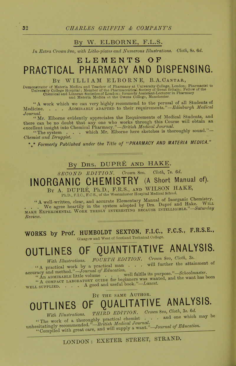 By W. ELBORNE, F.L.S. In Extra Crown 8vo, with Litho-plates and Numerous Illustrations. Cloth, 8s. 6d. ELEMENTS OP PRACTICAL PHARMACY AND DISPENSING. By WILLIAM ELBORNE, B.A.Oantab., Demonstrator of Materia Medica and Teacher of Pharmacy at University College, London; Pharmacist to Univeriity College Hospital; Member of the Pharmaceutical Society of Great tJritam; Fellow of the Chemical and Linnean Societies of London ; formerly Assistant-Lecturer in Pharmacy and Materia Medica at the Owens College, Manchester.  A work which we can very highly recommend to the perusal of all Students of Medicine. . . . Admirably adapted to their requirements.—^drnftwr^ri^ Medical  Mr. Elborne evidently appreciates the Requirements of Medical Students, and there can be no doubt that any one who works through this Course will obtam an -excellent insight into Chemical Pharmacy.—^riiis/i. ilfedicaZ Joiirna^. The system . . . which Mr. Elborne here sketches is thoroughly sound. — ■Chemist and Druggist. Formerly Published under the Title of PHARMACY AND MATERIA MEDICA. By Drs. dupre and HAKE. SECOND EDITION. Crown Svo. Cloth, 7s. 6d. INORGANIC CHEMISTRY (A short Manual of). By a. DUPR^;, Ph.D., F.E.S., and WILSON HAKE, Ph.D., F.I.O., F.O S., ot the Westminster Hospital Medical School. «'A well-written,'clear,' and accurate Elementary Manual of Inorganic Chem^ry . . We agree heartily in the system adopted by Drs. f-P/;„^^^\^^f^^^„^^^^ MAKE Experimental Work trebly interesting because intelligible, -baturaay Review. WORKS by Prof. HUMBOLDT SEXTON, F.I.C., F.C.S., F.R.S.E., Glasgow and West of Scotland Technical College. OUTLINES OF'QUAN^ ANALYSIS. With Illustrations. FOURTH EDITION Crown 8vo, Cloth, 3s.^ .'A practical work by a practical man . . . will further the attamment of accuracy and 'method. -/oW^^ purpose. -^c/.ooZmasier ^o^^^^-f-^-k^' and the want has been WELL SUPPLIED. . . • A good and useful book, -i^gncet. By the SAME Author. OUTLINES OF QUALITATIVE ANALYSIS. , , mnTTfn EDITION. Crown Svo, Cloth, 3s. 6d. ..T.er:roug™^ ■ a.a one