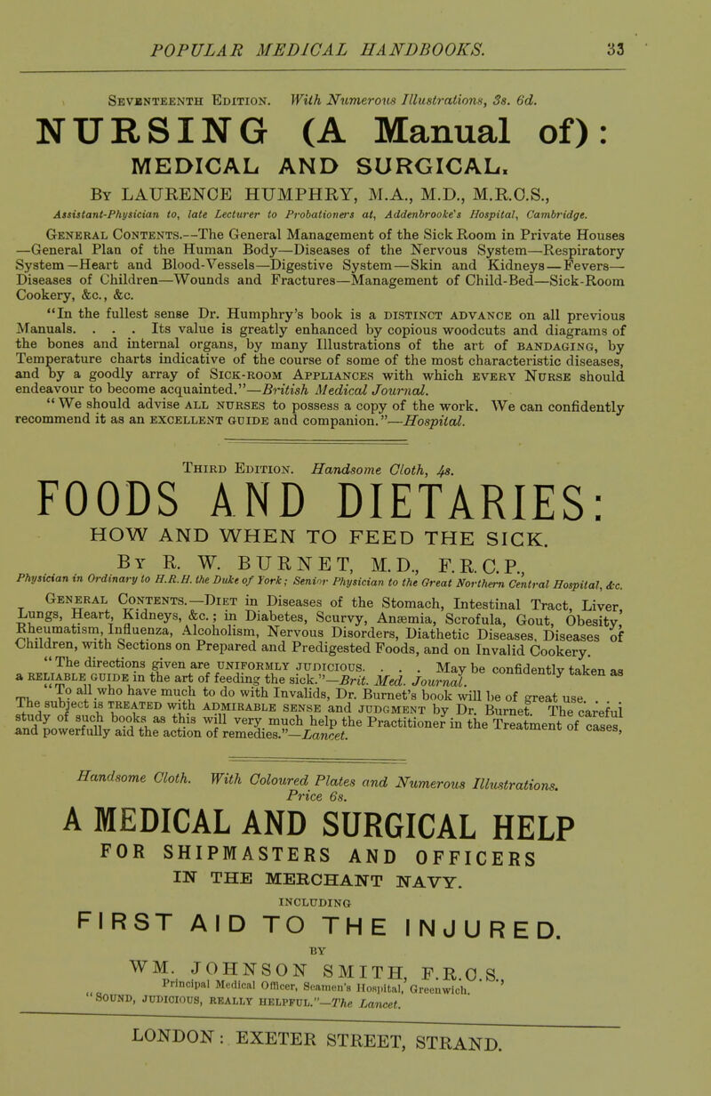 Sevbnteenth Edition. Wiih Numerous Illustrations, Ss. 6d. NURSING (A Manual of): MEDICAL AND SURGICAL. By LAURENCE HUMPHRY, M.A., M.D., M.R.O.S., Assistant-Physician to, late Lecturer to Probationers at, Addenhrooke's Hospital, Cambridge. General Contents.—The General Management of the Sick Room in Private Houses —General Plan of the Human Body—Diseases of the Nervous System—Respiratory System—Heart and Blood-Vessels—Digestive System—Skin and Kidneys — Fevers— Diseases of Children—Wounds and Fractures—Management of Child-Bed—Sick-Room Cookery, &c., &c. In the fullest sense Dr. Humphry's book is a distinct advance on all previous Manuals. . . . Its value is greatly enhanced by copious woodcuts and diagrams of the bones and internal organs, by many Illustrations of the art of bandaging, by Temperature charts indicative of the course of some of the most characteristic diseases, and by a goodly array of Sick-room Appliances with which every Nurse should endeavour to become acquainted.—British Medical Journal.  We should advise all nurses to possess a copy of the work. We can confidently recommend it as an excellent guide and companion.—Hospital. Third Edition. Handsome Cloth, 4s. FOODS AND DIETARIES: HOW AND WHEN TO FEED THE SICK. By R. W. BURNET, M. D., F.R.C.P Physician in Ordinary to H.R.H. the Duke of Jork; Senior Physician to the Great Northern Central Hospital, &c. General Contents.—Diet in Diseases of the Stomach, Intestinal Tract, Liver Lungs, Heart Kidneys, &c.; in Diabetes, Scurvy, Anaemia, Scrofula, Gout, Obesity,' Rheumatisni Influenza, Alcoholism, Nervous Disorders, Diathetic Diseases, Diseases of <^hildren, with Sections on Prepared and Predigested Foods, and on Invalid Cookery.  The directions given are uniformly judicious. . . . May be confidentlv taken aa a reliable guide m the art of feeding the sick.-5n^. Med. Journal. ''''''''''^'''''^ TV,, l- }• ^^ ^S ^'^^ Invalids, Dr. Burnet's book wiU be of great use The subject is treated with admirable sense and judgment by Dr. Burnet The careful study of such books as this will very much help the Practitioner in the SStment of clses and powerfuUy aid the action of remedies.—iancee. J-reatmem; or cases. Handsome Cloth. With Coloured Plates and Numerous Illustrations. Price 6s. A MEDICAL AND SURGICAL HELP FOR SHIPMASTERS AND OFFICERS IN THE MERCHANT WAVY. including FIRST AID TO THE INJURED. BY WM. JOHNSON SMITH, F.R 0 S Principal Medical Officer, Seamen's HoRpital. Greenwicli ' SOUND, JUDICIOUS, REALLY HELPFUL, -r^e Lancet.