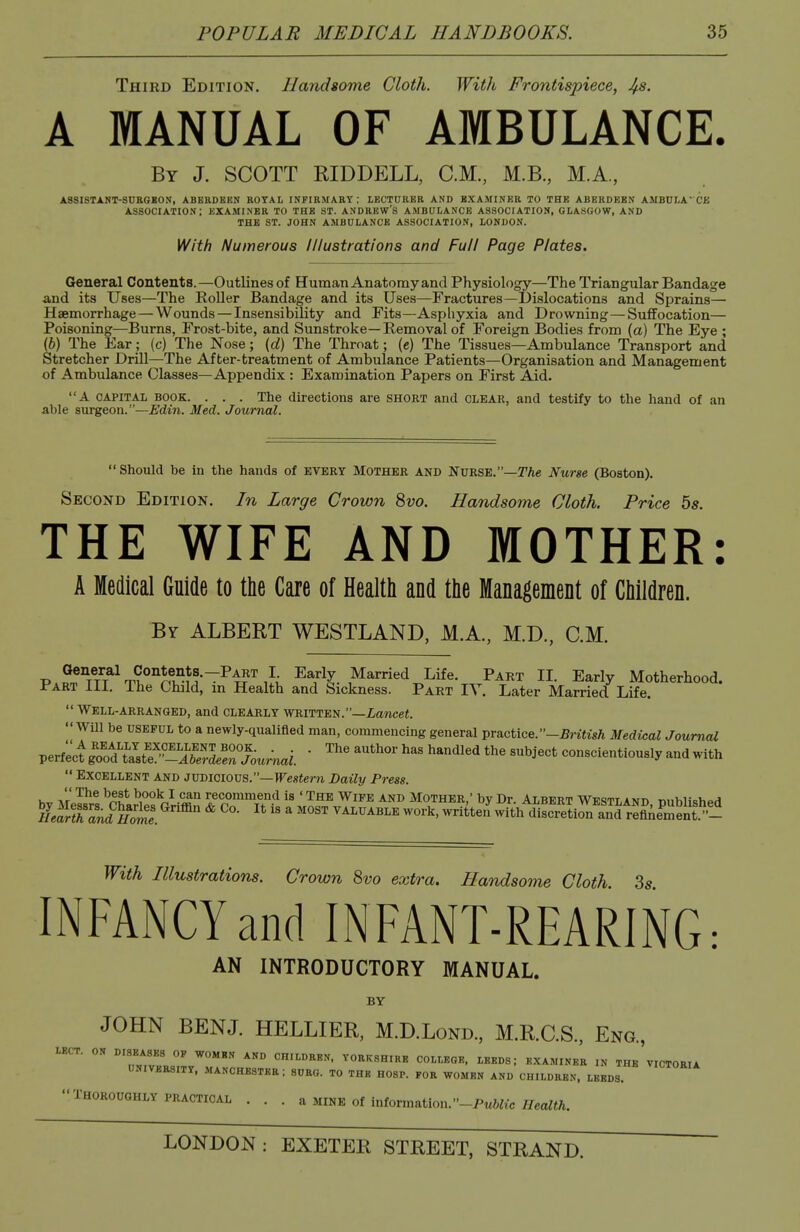 Third Edition. Llandsome Cloth. With Frontispiece, JfS. A MANUAL OF AMBULANCE. By J. SCOTT RIDDELL, CM., M.B., M.A, ASSISTANT-SUKGKOS, ABERDEEN KOTAL INPIRMAEY : LECTURER AND EXAMINER TO THE ABERDEEN AMBDI.A' CJi association; examiner to the ST. ANDREW'S AMBULANCE ASSOCIATION, GLASGOW, AND THE ST. JOHN AMBULANCE ASSOCIATION, LONDON. With Numerous Illustrations and Full Page Plates. General Contents.—Outlines of Human Anatomy and Physiology—The Triangular Bandage and its Uses—The EoUer Bandage and its Uses—Fractures—Dislocations and Sprains— Haemorrhage — Wounds — Insensibility and Fits—Asphyxia and Drowning—Suffocation— Poisoning—Burns, Frost-bite, and Sunstroke—Removal of Foreign Bodies from (a) The Eye ; (6) The Ear; (c) The Nose; {d) The Throat; (c) The Tissues—Ambulance Transport and Stretcher Drill—The After-treatment of Ambulance Patients—Organisation and Management of Ambulance Classes—Appendix : Examination Papers on First Aid. A CAPITAL BOOK. . . . The directions are SHORT and clear, and testify to the hand of an able surgeon.—Edin. Med. Journal.  Should be in the hands of every Mother and Nvrse.—The Nurse (Boston). Second Edition. In Large Crown 8vo. Handsome Cloth. Price 5s. THE WIFE AND MOTHER: A Medical Guide to the Care of Health and the Management of Children. By ALBERT WESTLAND, M.A., M.D., CM. P.2nTT?V?°''ni?^f!-~^4?'',J{, Early Married Life. Part II. Early Motherhood. I'art ill. Ihe Child, m Health and Sickness. Part IY. Later Married Life. Well-arranged, and clearly written.—iancei. Will be USEFUL to a newly-qualifled man, commencing general practice.-£ri«is/i Medical Journal Verf:oi!S'J^iL^^^'i!^^^^^^^ ■ ^'^^ the subject conscientiously and with  Excellent and jvdicious.—Western Daily Press.  The best book I can recommend is ' The Wipe and Mother ' bv Dr Albfrt Wtt^tt aimt^ TMiv,Hcy„.H K^KcFKe. ^'''^  ' ^^^^^^^ -^tte'r wft/d^S^^^^^^^ With Illustrations. Crown 8vo extra. Handsome Cloth Ss INFANCY and INFANT-REARING: AN INTRODUCTORY MANUAL. BY JOHN BEN J. HELLIER, M.D.Lond., M.R.C.S., Eng., lECT. ON DISEASES OF WOMEN AND CHILDREN. YORKSHIRE COLLEGE, LEEDS; EXAMINER IN THE VICTORIA UNIVERSITY. MANCHESTER: SURG. TO THE H08P. FOR WOMEN AND CHILDREN. LEEDS THOROUGHLY practical . . . a MINE Of information.-PwftKc MA.