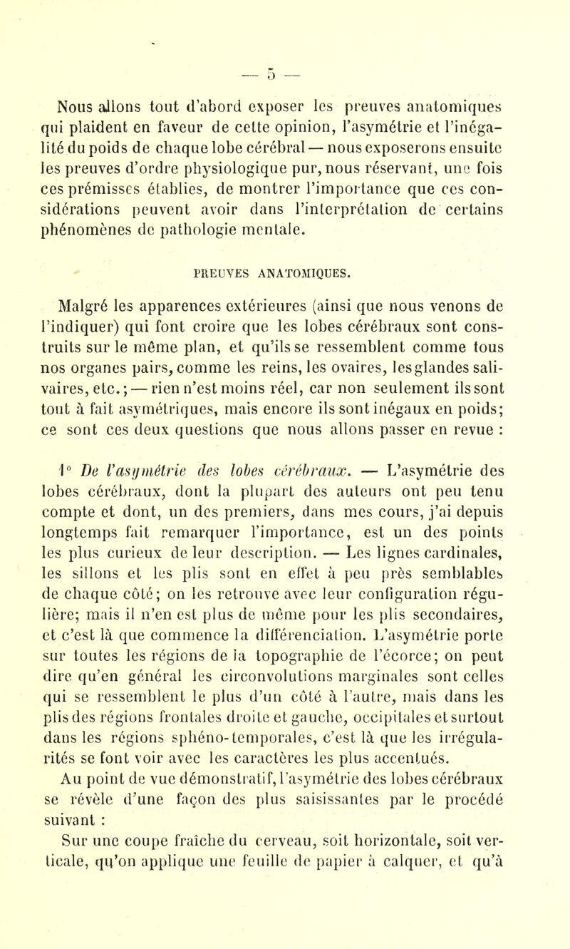 Nous aJlons tout dabord exposer Ics preuves anatomiques qui plaident en faveur de cette opinion, Tasym^trie et I'incga- lit6 du poids de chaque lobe cerebral — nous exposerons ensuitc les preuves d'ordre physiologique pur, nous r^servant, une fois ces premisses etablies, de montrer I'importance que cos con- siderations peuvent avoir dans I'inlerprctalion de certains ph^nomenes de pathologie menlale. PREUVES ANATOMIQUES. Malgr6 les apparences exterieures (ainsi que nous venons de I'indiquer) qui font croire que les lobes c^rebraux sont cons- truits sur le meme plan, et qu'ils se ressemblent comme tous nos organes pairs, comme les reins, les ovaires, lesglandes sali- vaires,etc.; — rien n'est moins r6el, car non seulement ilssont tout h fait asymetriques, mais encore ils sont in6gaux en poids; ce sont ces deux questions que nous allons passer en revue : 1 De I'asymetrie cles lobes cerebrciux. — L'asymetrie des lobes cerebraux, dont la pluparl des auteurs ont peu tenu compte et dont, un des premiers, dans mes cours, j'ai depuis longtemps fait remarquer rimportance, est un des points les plus curieux de leur description. — Les lignes cardinales, les sillons et les plis sont en effet a peu pres semblables de chaque cote; on les retrouve avec leur configuration r^gu- iiere; mais il n'en est plus de meme pour les plis secondaires, et c'est la que commence la dilferencialion. L'asymetrie portc sur toutes les rc^gions de la topographic de I'ccorce; on pent dire qu'en general les circonvolutions marginales sont celles qui se ressemblent le plus d'un cote h I'autre, mais dans les plis des regions fronlales droite et gauche, occipitales etsurtout dans les regions spheno-temporales, c'est Ici que les irregula- rites se font voir avec les caracteres les plus accentues. Au point de vue d^monstratif, rasymetric des lobes cerebraux se revele d'une fa^on des plus saisissantes par le procede suivant : Sur une coupe fraiche du cerveau, soit horizontale, soil ver- licale, qu'on applique une feuille de papier a calquer, et qu'a