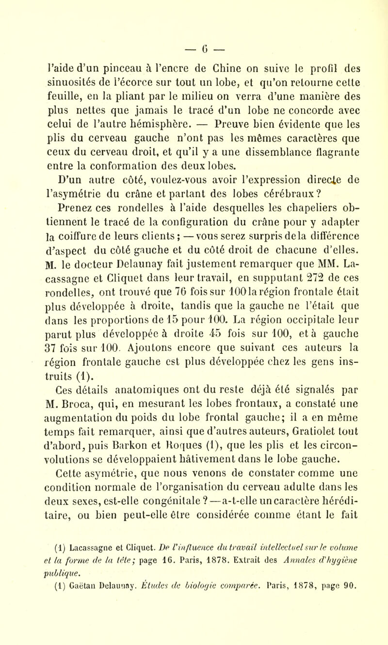 I'aide d'un pinceau ^ I'encre de Chine on suive le profil des sinuosit^s de i'ecorce sur tout an lobe, et qu'on retoiirne cetle feuille, en la pliant par le milieu on verra d'une maniere des plus nettes que jamais le trace d'un lobe ne Concorde avec celui de I'autre hemisphere. — Preuve bien ^vidente que les plis du cerveau gauche n'ont pas les mSmes caractferes que ceux du cerveau droit, et qu'il y a une dissemblance flagrante entre la conformation des deux lobes. D'un autre c6t6, voulez-vous avoir I'expression direcie de I'asym^trie du crane et partant des lobes c6r6braux? Prenez ces rondelles a I'aide desquelles les chapeliers ob- iiennent le trac6 de la configuration du crane pour y adapter la coiffure de leurs clients; — vous serez surpris dela difference d'aspect du c6t6 gauche et du c6t6 droit de chacune d'elles. M. le docteur Delaunay fait justem.ent remarquer que MM. La- cassagne et Cliquet dans leur travail, en supputant 272 de ces rondelles, ont trouve que 76 foissur 100 la region frontale 6tait plus developp6e a droite, tandis que la gauche ne I'^tait que dans les proportions de 15 pour 100. La region occipitale leur parut plus d6veloppee ^ droite 45 fois sur 100, eta gauche 37 fois sur 100. Ajoutons encore que suivant ces auteurs la region frontale gauche est plus d6veloppee chez les gens ins- truits (1). Ces details anatomiques ont du reste de]h 6t6 signal6s par M. Broca, qui, en mesurant les lobes frontaux, a constate une augmentation du poids du lobe frontal gauche; il a en meme temps fait remarquer, ainsi que d'autres auteurs, Gratiolet tout d'abord, puis Barkon et Boques (1), que les plis et les circon- volutions se developpaient hativement dans le lobe gauche. Cette asymetrie, que nous venous de constater comme une condition normale de I'organisation du cerveau adulte dans les deux sexes, est-elle cong^nilale?—a-t-elle uncaractere h^redi- taire, ou bien peut-elle 6lre consideree comme etant le fait (1) Lacassagne et Cliquet. Dp Vinfluence dutravail mtellectuel sur le volume et la forme de la t(^te; page 16. Paris, 1878. Extrait des Annates d'hygiene publique. (1) Gaetan Delaunay. Etudes de biologie coynparce. Paris, 1878, page 90.