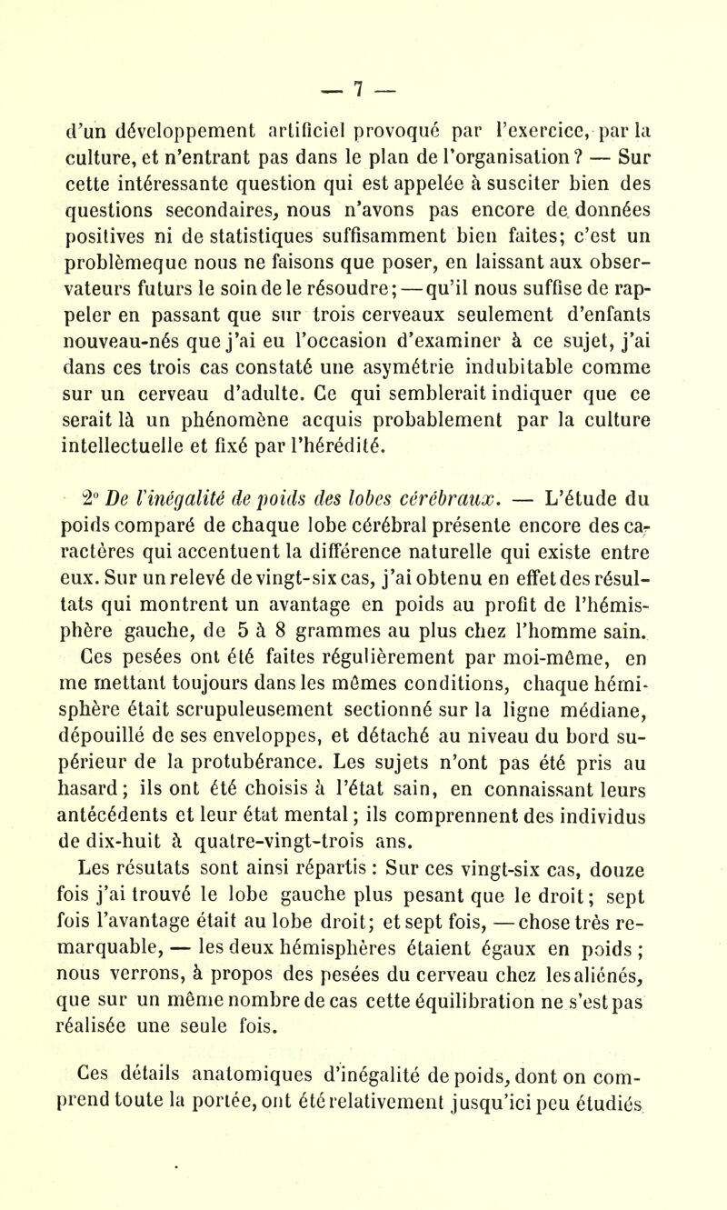 erun d6vcloppement artificicl provoque par I'exercice, par la culture, et n'entrant pas dans le plan de I'organisation? — Sur cette int^ressante question qui est appel6e a susciter bien des questions secondaires^ nous n'avons pas encore de donn^es positives ni de statistiques suffisamment bien faites; c'est un problemeque nous ne faisons que poser, en laissant aux obser- vateurs futurs le soindele r^soudre; — qu'il nous suffisede rap- peler en passant que sur trois cerveaux seulement d'enfants nouveau-n6s quej'ai eu Toccasion d'examiner h ce sujet, j'ai dans ces trois cas constat6 une asym^trie indubitable comme sur un cerveau d'adulte. Ge qui semblerait indiquer que ce serait Ih. un ph6nom^ne acquis probablement par la culture intellectuelle et fix6 par I'h^redit^. • 2° De VinegaliU de poids des lobes cerebraux. — L'^tude du poids compart de chaque lobe c6r6bral presente encore des car racteres qui accentuent la difference naturelle qui existe entre eux. Sur unrelev6 de vingt-sixcas, j'ai obtenu en effetdes r6sul- tats qui montrent un avantage en poids au profit de Thtois- ph^re gauche, de 5 i 8 grammes au plus chez Thomme sain. Ces pes6es ont 6t6 faites r6gulierement par moi-m^me, en me mettant toujours dans les mfimes conditions, chaque hemi- sphere 6tait scrupuleusement sectionn6 sur la ligne m^diane, depouille de ses enveloppes, et d6tach6 au niveau du bord su- p6rieur de la protuberance. Les sujets n'ont pas et6 pris au hasard; ils ont et6 choisis k I'^tat sain, en connaissant leurs antecedents et leur etat mental; ils comprennent des individus de dix-huit h quatre-vingt-trois ans. Les resutats sont ainsi r6partis : Sur ces vingt-six cas, douze fois j'ai trouve le lobe gauche plus pesant que le droit; sept fois I'avantage etait au lobe droit; etsept fois, —chose tres re- marquable, — les deux hemispheres etaient egaux en poids ; nous verrons, k propos des pesees du cerveau chez lesalienes, que sur un menie nombre de cas cette Equilibration nes'estpas realisee une seule fois. Ces details anatomiques d'inegalite de poids, dont on com- prend toute la poriee, ont etcrelativement jusqu'ici pcu etudi^s