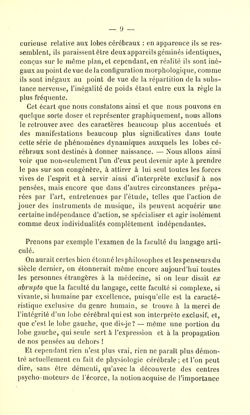 curieuse relative aux lobes c6rebraux : en appareiice ils se res- semblent, ils paraissent elre deux appareils gemines identiques, congus sur le meme plan, et cepcndant, en realile ils sonl ine- gaux ail point de vue de la configuration morphologique, com me ils sont in6gaux au point de vue de la repartition de la subs- tance nerveuse, I'inegalite de poids etant entre eux la regie la plus fr^quente. Get ecart que nous constatons ainsi et que nous pouvons en quelque sorte doser et representer graphiquement, nous allons le retrouver avec des caracteres beaucoup plus accentues et des manifestations beaucoup plus significatives dans toute cette serie de phenomenes dynamiques auxquels les lobes ce- rebraux sont destines k donner naissance. — Nous allons ainsi voir que non-seulement I'un d'eux peutdevenir apte ci prendre le pas sur son congen^re, h attirer k lui seul toutes les forces yives de I'esprit et k servir ainsi d'interprete exclusif a nos pensees, mais encore que dans d'autres circonstances prepa- rees par I'art, entretenues par I'etude, telles que Taction de jouer des instruments de musique, ils peuvent acqu6rir une certaineindependance d'action, se sp(3cialiser et agir isolement comme deux individualit^s completement independantes. Prenons par exemple I'examen de la faculty du langage arti- cule. On aurait certes bien etonne les philosophes et les penseursdu siecle dernier, on etonnerait meme encore aujourd'hui toutes les personnes etrangeres a la medecine, si on leur disait ex ahrupto que la faculte du langage, cette faculte si complexe, si vivanle, si humaine par excellence, puisqu'elle est la caracte- ristique exclusive du genre humain, se trouve k la merci de I'int^grite d'un lobe cerebral qui est son interprete exclusif, et, que c'est le lobe gauche, que dis-je? — meme une portion du lobe gauche, qui seule sert I'expression et k la propagation de nos pensees au dehors ! Et cependant rien n'est plus vrai, rien ne parait plus demon- tre actuellement en fait de physiologic cerebrale ; et Ton pent dire, sans etre dementi, qu'avec la decouverte des centres psycho-moteurs dc I'ecorce, la notionacquise de Timportance