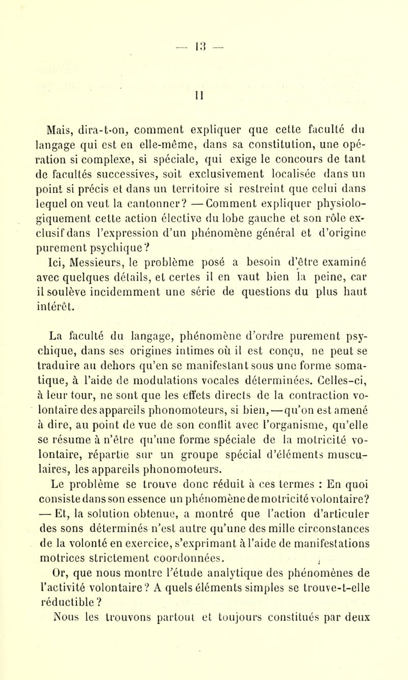 u Mais, dira-t-on, comment expliquer que cette faculte du langage qui est en elle-meme, dans sa constitution, una ope- ration si complexe, si speciale, qui exige le concours de tant de facuUes successives, soit exclusivement localisee dans un point si precis et dans un territoire si restreint que celui dans lequel on veut la cantonner? —Comment expliquer physiolo- giquement celte action elective du lobe gauche et son role ex- clusif dans I'expression d'un phenomene general et d'origine purement psychique? Ici, Messieurs, le probleme pos6 a besoin d'etre examin6 avec quelques details, et certes il en vaut bien la peine, car il souleve incidemment une serie de questions du plus haut interet. La faculte du langage, ph6nomene d'ordre purement psy- chique, dans ses origines intimes oii il est congu, ne peut se traduire au dehors qu'en se manifestant sous unc forme soma- tique, h I'aide de modulations vocales delerminees. Gelles-ci, h leur tour, ne sont que les effets directs de la contraction vo- lontairedesappareils phonomoteurs, si bien,—qu'on estamene h dire, au point de vue de son conllit avec I'organisme, qu'elle se resume a n'etre qu'une forme sp6ciale de la motricite vo- lontaire, repartie sur un groupe special d'^lements muscu- laires, les appareils phonomoteurs. Le probleme se trouve done r^duit a ces termes : En quoi consiste dans son essence un phenomene de motricite volontaire? — Et, la solution obtenue, a montr6 que Taction d'articuler des sons determines n'est autre qu'une des miile circonstances de la volonte en exercice, s'exprimant a I'aide de manifestations motrices strictement coordonnees. , Or, que nous montre Tetude analytique des phenomenes de I'activite volontaire? A quels Elements simples se trouve-t-elle reductible ? Nous les trouvons partoui et toujours constitues par deux